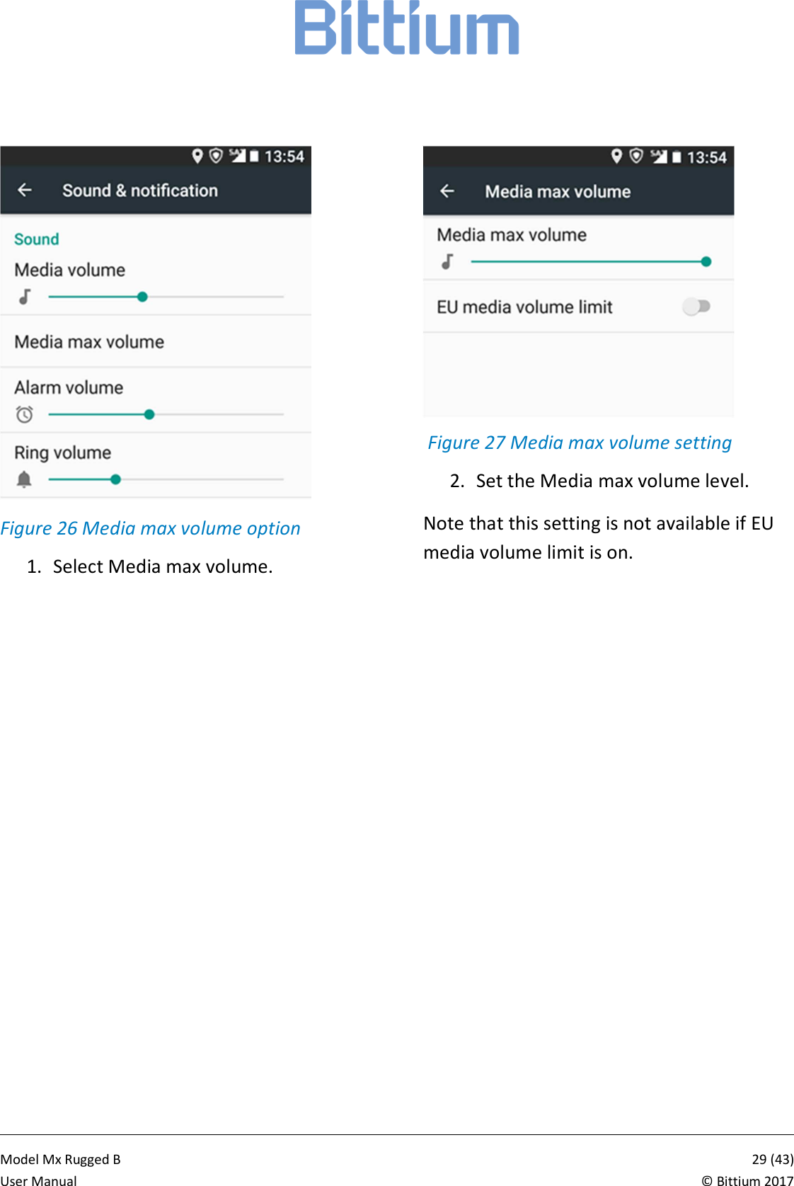            Model Mx Rugged B       29 (43)User Manual  &copy; Bittium 2017  Figure 26 Media max volume option 1. Select Media max volume.    Figure 27 Media max volume setting 2. Set the Media max volume level. Note that this setting is not available if EU media volume limit is on. 