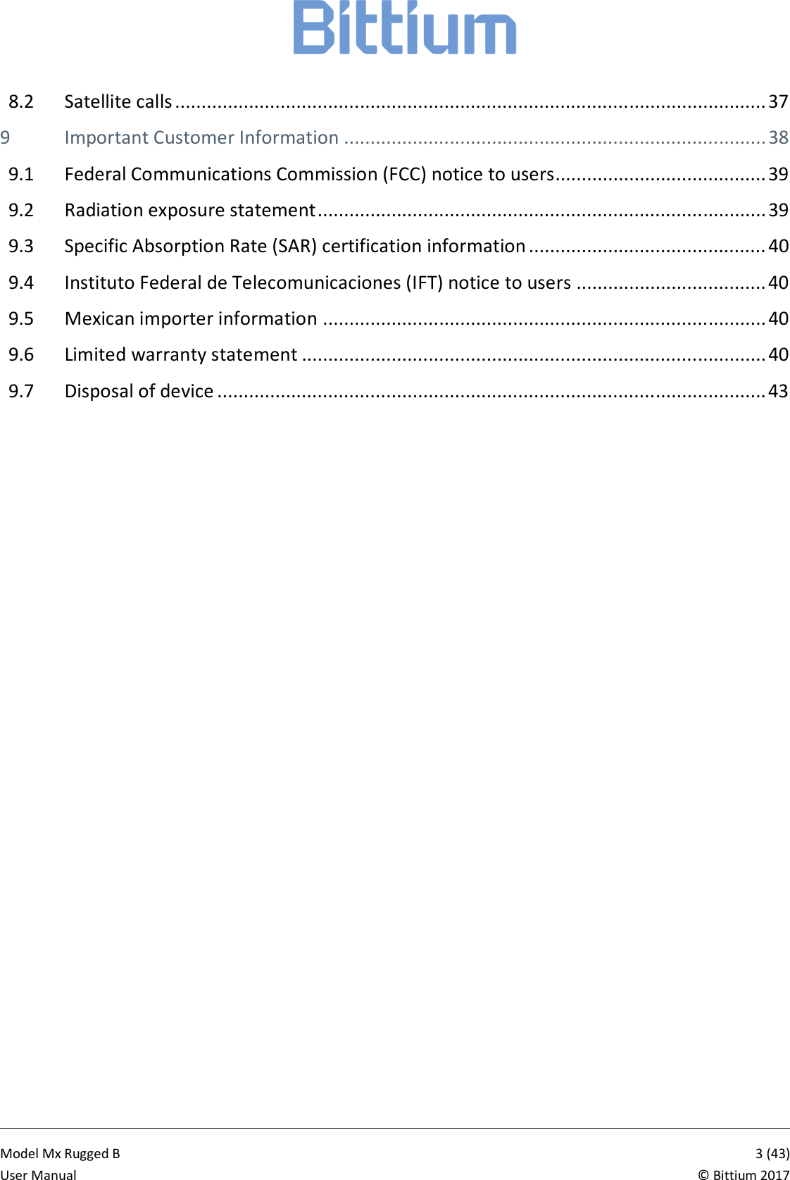            Model Mx Rugged B       3 (43)User Manual  &copy; Bittium 2017 8.2 Satellite calls ................................................................................................................ 37 9 Important Customer Information ................................................................................ 38 9.1 Federal Communications Commission (FCC) notice to users ........................................ 39 9.2 Radiation exposure statement ..................................................................................... 39 9.3 Specific Absorption Rate (SAR) certification information ............................................. 40 9.4 Instituto Federal de Telecomunicaciones (IFT) notice to users .................................... 40 9.5 Mexican importer information .................................................................................... 40 9.6 Limited warranty statement ........................................................................................ 40 9.7 Disposal of device ........................................................................................................ 43    