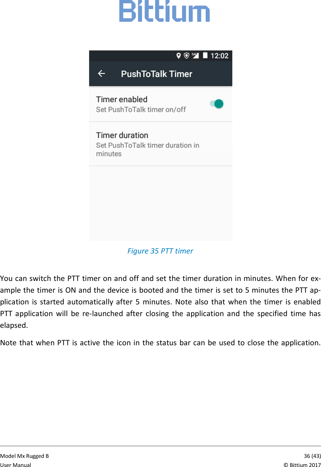           Model Mx Rugged B       36 (43)User Manual  &copy; Bittium 2017   Figure 35 PTT timer  You can switch the PTT timer on and off and set the timer duration in minutes. When for ex-ample the timer is ON and the device is booted and the timer is set to 5 minutes the PTT ap-plication  is started  automatically  after  5  minutes.  Note  also  that  when  the  timer  is  enabled PTT  application  will  be  re-launched  after  closing  the  application  and  the  specified  time  has elapsed.  Note that when PTT is active the icon in the status bar can be used to close the application.   