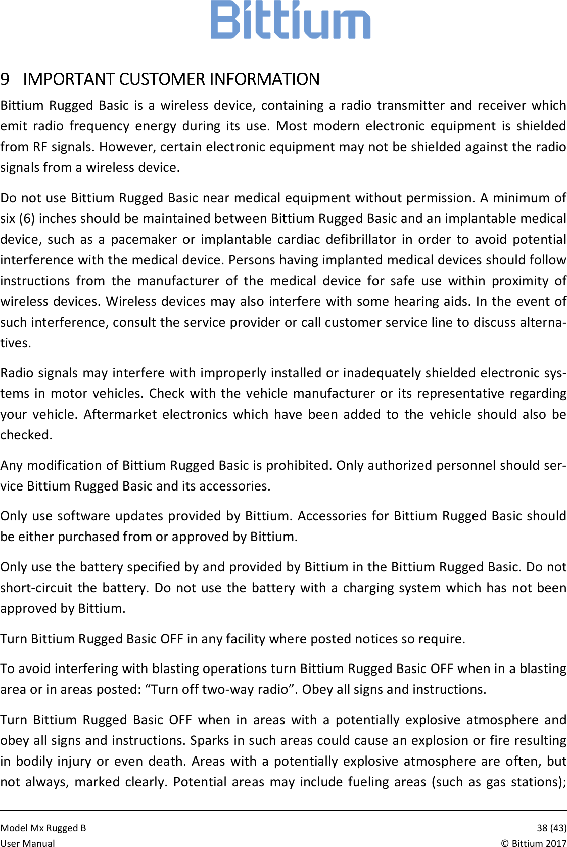            Model Mx Rugged B       38 (43)User Manual  &copy; Bittium 2017 9999 IMPORTANT CUSTOMER IIMPORTANT CUSTOMER IIMPORTANT CUSTOMER IIMPORTANT CUSTOMER INFORMATIONNFORMATIONNFORMATIONNFORMATION    Bittium  Rugged  Basic  is  a  wireless  device,  containing  a  radio  transmitter  and receiver  which emit  radio  frequency  energy  during  its  use.  Most  modern  electronic  equipment  is  shielded from RF signals. However, certain electronic equipment may not be shielded against the radio signals from a wireless device. Do not use Bittium Rugged Basic near medical equipment without permission. A minimum of six (6) inches should be maintained between Bittium Rugged Basic and an implantable medical device,  such  as  a  pacemaker  or  implantable  cardiac  defibrillator  in  order  to  avoid  potential interference with the medical device. Persons having implanted medical devices should follow instructions  from  the  manufacturer  of  the  medical  device  for  safe  use  within  proximity  of wireless devices. Wireless devices may also interfere with some hearing aids. In the event of such interference, consult the service provider or call customer service line to discuss alterna-tives. Radio signals may interfere with improperly installed or inadequately shielded electronic sys-tems in  motor  vehicles. Check  with the  vehicle manufacturer or  its representative  regarding your  vehicle.  Aftermarket  electronics  which  have  been  added  to  the  vehicle  should  also  be checked. Any modification of Bittium Rugged Basic is prohibited. Only authorized personnel should ser-vice Bittium Rugged Basic and its accessories. Only use software updates provided by Bittium. Accessories for Bittium Rugged Basic should be either purchased from or approved by Bittium. Only use the battery specified by and provided by Bittium in the Bittium Rugged Basic. Do not short-circuit the  battery. Do not use the  battery  with a charging system which has  not been approved by Bittium. Turn Bittium Rugged Basic OFF in any facility where posted notices so require. To avoid interfering with blasting operations turn Bittium Rugged Basic OFF when in a blasting area or in areas posted: &ldquo;Turn off two-way radio&rdquo;. Obey all signs and instructions. Turn  Bittium  Rugged  Basic  OFF  when  in  areas  with  a  potentially  explosive  atmosphere  and obey all signs and instructions. Sparks in such areas could cause an explosion or fire resulting in bodily  injury or even  death. Areas  with a potentially  explosive  atmosphere are  often,  but not always,  marked  clearly.  Potential  areas  may  include  fueling  areas  (such  as  gas  stations); 