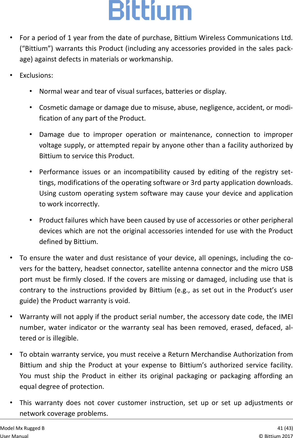            Model Mx Rugged B       41 (43)User Manual  &copy; Bittium 2017 &bull;  For a period of 1 year from the date of purchase, Bittium Wireless Communications Ltd. (&ldquo;Bittium&rdquo;) warrants this Product (including any accessories provided in the sales pack-age) against defects in materials or workmanship.  &bull;  Exclusions: &bull;  Normal wear and tear of visual surfaces, batteries or display.  &bull;  Cosmetic damage or damage due to misuse, abuse, negligence, accident, or modi-fication of any part of the Product. &bull;  Damage  due  to  improper  operation  or  maintenance,  connection  to  improper voltage supply, or attempted repair by anyone other than a facility authorized by Bittium to service this Product.  &bull;  Performance  issues  or  an  incompatibility  caused  by  editing  of  the  registry  set-tings, modifications of the operating software or 3rd party application downloads. Using custom operating system software may cause your device and application to work incorrectly. &bull;  Product failures which have been caused by use of accessories or other peripheral devices which are not the original accessories intended for use with the Product defined by Bittium. &bull;  To ensure the water and dust resistance of your device, all openings, including the co-vers for the battery, headset connector, satellite antenna connector and the micro USB port must be firmly closed. If the covers are missing or damaged, including use that is contrary  to  the instructions  provided  by  Bittium  (e.g.,  as set out  in the Product&rsquo;s  user guide) the Product warranty is void. &bull;  Warranty will not apply if the product serial number, the accessory date code, the IMEI number,  water  indicator  or  the  warranty  seal  has  been  removed,  erased,  defaced,  al-tered or is illegible. &bull;  To obtain warranty service, you must receive a Return Merchandise Authorization from Bittium  and  ship  the  Product  at  your  expense  to  Bittium&rsquo;s  authorized  service  facility. You  must  ship  the  Product  in  either  its  original  packaging  or  packaging  affording  an equal degree of protection.  &bull;  This  warranty  does  not  cover  customer  instruction,  set  up  or  set  up  adjustments  or network coverage problems.  