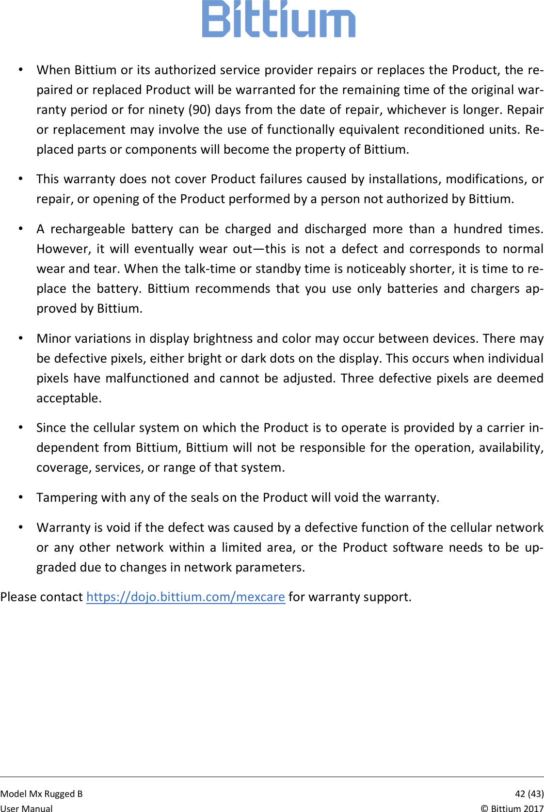            Model Mx Rugged B       42 (43)User Manual  &copy; Bittium 2017 &bull;  When Bittium or its authorized service provider repairs or replaces the Product, the re-paired or replaced Product will be warranted for the remaining time of the original war-ranty period or for ninety (90) days from the date of repair, whichever is longer. Repair or replacement may involve the use of functionally equivalent reconditioned units. Re-placed parts or components will become the property of Bittium. &bull;  This warranty does not cover Product failures caused by installations, modifications, or repair, or opening of the Product performed by a person not authorized by Bittium. &bull;  A  rechargeable  battery  can  be  charged  and  discharged  more  than  a  hundred  times. However,  it  will  eventually  wear  out&mdash;this  is  not  a  defect  and  corresponds  to  normal wear and tear. When the talk-time or standby time is noticeably shorter, it is time to re-place  the  battery.  Bittium  recommends  that  you  use  only  batteries  and  chargers  ap-proved by Bittium. &bull;  Minor variations in display brightness and color may occur between devices. There may be defective pixels, either bright or dark dots on the display. This occurs when individual pixels have malfunctioned and cannot  be adjusted. Three defective pixels are deemed acceptable. &bull;  Since the cellular system on which the Product is to operate is provided by a carrier in-dependent from Bittium, Bittium will not be responsible for the operation, availability, coverage, services, or range of that system. &bull;  Tampering with any of the seals on the Product will void the warranty. &bull;  Warranty is void if the defect was caused by a defective function of the cellular network or  any  other  network  within  a  limited  area,  or  the  Product  software  needs  to  be  up-graded due to changes in network parameters. Please contact https://dojo.bittium.com/mexcare for warranty support.    