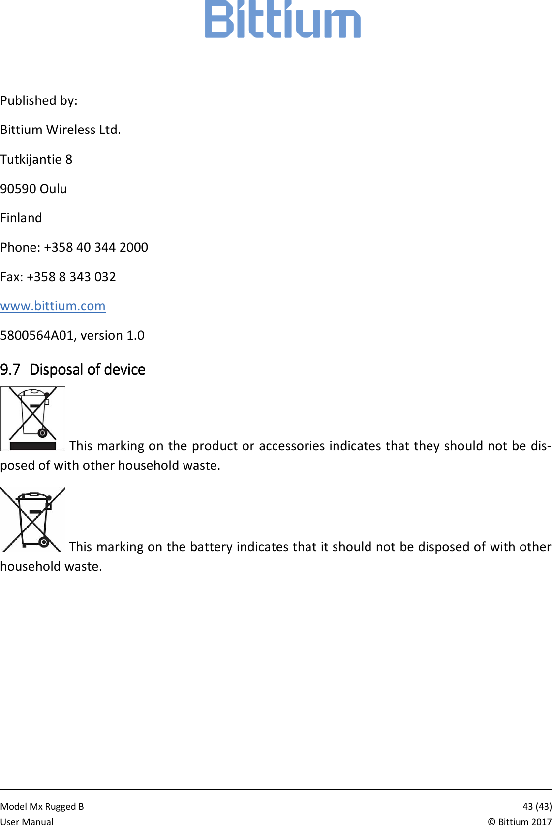            Model Mx Rugged B       43 (43)User Manual  &copy; Bittium 2017  Published by: Bittium Wireless Ltd. Tutkijantie 8 90590 Oulu Finland Phone: +358 40 344 2000 Fax: +358 8 343 032 www.bittium.com 5800564A01, version 1.0 9.79.79.79.7 Disposal of deviceDisposal of deviceDisposal of deviceDisposal of device     This marking on the product or accessories indicates that they should not be dis-posed of with other household waste.  This marking on the battery indicates that it should not be disposed of with other household waste.  