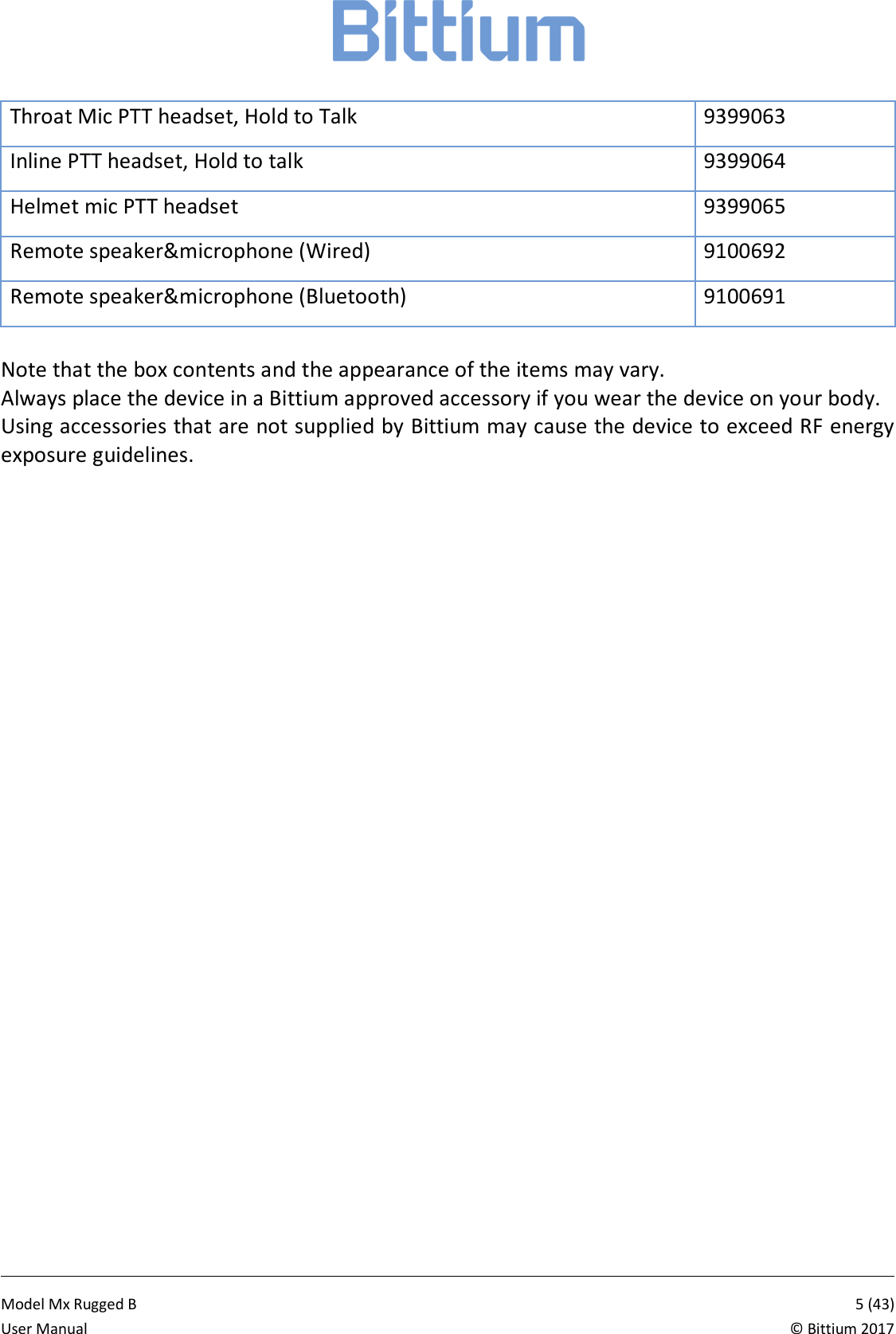            Model Mx Rugged B       5 (43)User Manual  &copy; Bittium 2017 Throat Mic PTT headset, Hold to Talk 9399063 Inline PTT headset, Hold to talk 9399064 Helmet mic PTT headset 9399065 Remote speaker&amp;microphone (Wired) 9100692 Remote speaker&amp;microphone (Bluetooth) 9100691  Note that the box contents and the appearance of the items may vary.  Always place the device in a Bittium approved accessory if you wear the device on your body.  Using accessories that are not supplied by Bittium may cause the device to exceed RF energy exposure guidelines.   