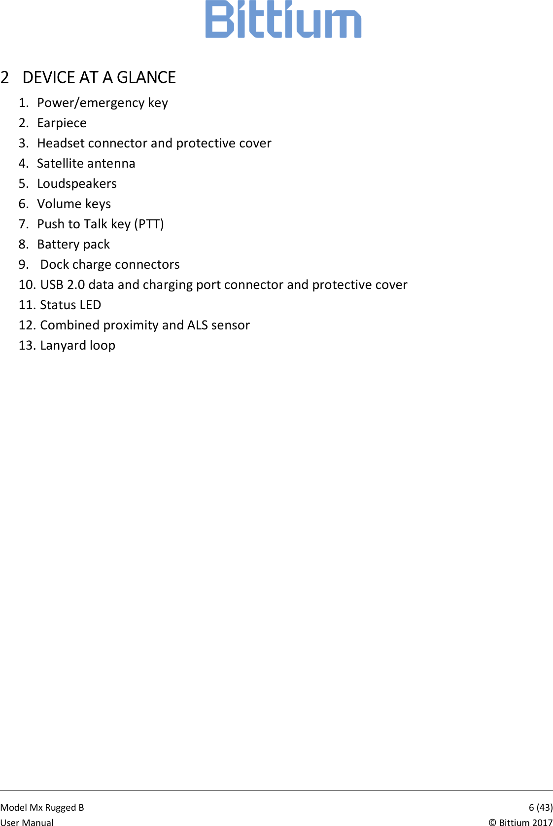            Model Mx Rugged B       6 (43)User Manual  &copy; Bittium 2017 2222 DEVICE AT A GDEVICE AT A GDEVICE AT A GDEVICE AT A GLANCELANCELANCELANCE    1. Power/emergency key 2. Earpiece 3. Headset connector and protective cover 4. Satellite antenna 5. Loudspeakers 6. Volume keys 7. Push to Talk key (PTT) 8. Battery pack 9.  Dock charge connectors 10.  USB 2.0 data and charging port connector and protective cover 11.  Status LED 12.  Combined proximity and ALS sensor 13.  Lanyard loop 