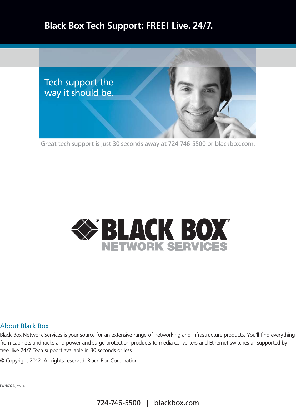 724-746-5500   |   blackbox.com About Black BoxBlack Box Network Services is your source for an extensive range of networking and infrastructure products. You’ll find everything from cabinets and racks and power and surge protection products to media converters and Ethernet switches all supported by free, live 24/7 Tech support available in 30 seconds or less.© Copyright 2012. All rights reserved. Black Box Corporation.Black Box Tech Support: FREE! Live. 24/7.Tech support the  way it should be. Great tech support is just 30 seconds away at 724-746-5500 or blackbox.com. LWN602A, rev. 4