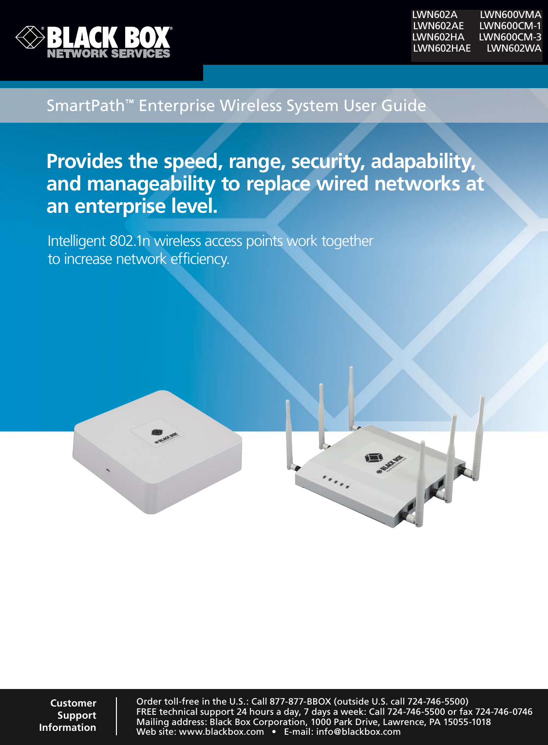 Provides the speed, range, security, adapability, and manageability to replace wired networks at an enterprise level.Intelligent 802.1n wireless access points work together  to increase network efficiency.SmartPath™ Enterprise Wireless System User GuideLWN602A LWN600VMA LWN602AE LWN600CM-1LWN602HA LWN600CM-3 LWN602HAE LWN602WAOrder toll-free in the U.S.: Call 877-877-BBOX (outside U.S. call 724-746-5500)FREE technical support 24 hours a day, 7 days a week: Call 724-746-5500 or fax 724-746-0746Mailing address: Black Box Corporation, 1000 Park Drive, Lawrence, PA 15055-10187EBSITEWWWBLACKBOXCOMs%MAILINFO BLACKBOXCOMCustomer Support Information