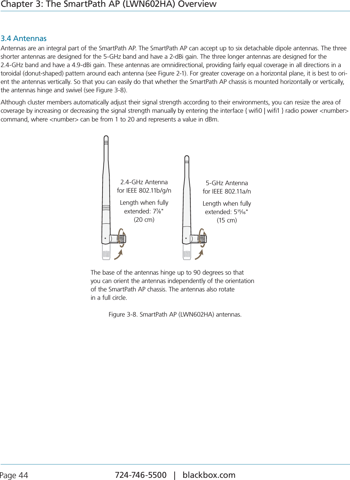 724-746-5500   |   blackbox.com Page 44Chapter 3: The SmartPath AP (LWN602HA) Overview3.4 AntennasAntennas are an integral part of the SmartPath AP. The SmartPath AP can accept up to six detachable dipole antennas. The three shorter antennas are designed for the 5-GHz band and have a 2-dBi gain. The three longer antennas are designed for the  2.4-GHz band and have a 4.9-dBi gain. These antennas are omnidirectional, providing fairly equal coverage in all directions in a toroidal (donut-shaped) pattern around each antenna (see Figure 2-1). For greater coverage on a horizontal plane, it is best to ori-ent the antennas vertically. So that you can easily do that whether the SmartPath AP chassis is mounted horizontally or vertically, the antennas hinge and swivel (see Figure 3-8).Although cluster members automatically adjust their signal strength according to their environments, you can resize the area of COVERAGEBYINCREASINGORDECREASINGTHESIGNALSTRENGTHMANUALLYBYENTERINGTHEINTERFACE[WIFI\WIFI]RADIOPOWERNUMBERCOMMANDWHERENUMBERCANBEFROMTOANDREPRESENTSAVALUEIND&quot;M5 GHz Antenna for IEEE 802.11a/nLength when fully extended: 5 15/16” (15 cm)2.4 GHz Antenna for IEEE 802.11b/g/nLength when fully extended: 7 7/8” (20 cm)5-GHz Antenna  for IEEE 802.11a/nLength when fully extended: 515⁄16&quot;  (15 cm)2.4-GHz Antenna  for IEEE 802.11b/g/nLength when fully extended: 77⁄8&quot;  (20 cm)The base of the antennas hinge up to 90 degrees so that  you can orient the antennas independently of the orientation of the SmartPath AP chassis. The antennas also rotate  in a full circle.Figure 3-8. SmartPath AP (LWN602HA) antennas.