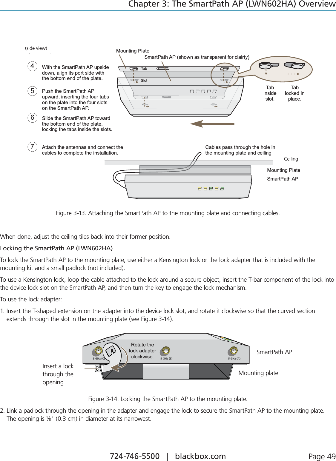 724-746-5500   |   blackbox.com  Page 49Chapter 3: The SmartPath AP (LWN602HA) OverviewWith the SmartPath AP upside down, align its port side with the bottom end of the plate.Push the SmartPath AP upward, inserting the four tabs on the plate into the four slots on the SmartPath AP.Slide the SmartPath AP toward the bottom end of the plate, locking the tabs inside the slots.Attach the antennas and connect the cables to complete the installation.4675Tab inside slot.Tab locked in place.Mounting PlateSmartPath AP (shown as transparent for clairty)TabSlot(side view)Mounting PlateSmartPath APCeilingCables pass through the hole in the mounting plate and ceilingCeiling(side view)Figure 3-13. Attaching the SmartPath AP to the mounting plate and connecting cables.When done, adjust the ceiling tiles back into their former position.Locking the SmartPath AP (LWN602HA)To lock the SmartPath AP to the mounting plate, use either a Kensington lock or the lock adapter that is included with the  mounting kit and a small padlock (not included).To use a Kensington lock, loop the cable attached to the lock around a secure object, insert the T-bar component of the lock into the device lock slot on the SmartPath AP, and then turn the key to engage the lock mechanism.To use the lock adapter:1.  Insert the T-shaped extension on the adapter into the device lock slot, and rotate it clockwise so that the curved section extends through the slot in the mounting plate (see Figure 3-14).5 GHz (A)5 GHz (B)5 GHz (C))Rotate the lock adapter clockwise.Insert a lock through the opening.SmartPath APMounting plateInsert a lock through the opening.Figure 3-14. Locking the SmartPath AP to the mounting plate.2.  Link a padlock through the opening in the adapter and engage the lock to secure the SmartPath AP to the mounting plate.  The opening is 1⁄8&quot; (0.3 cm) in diameter at its narrowest.