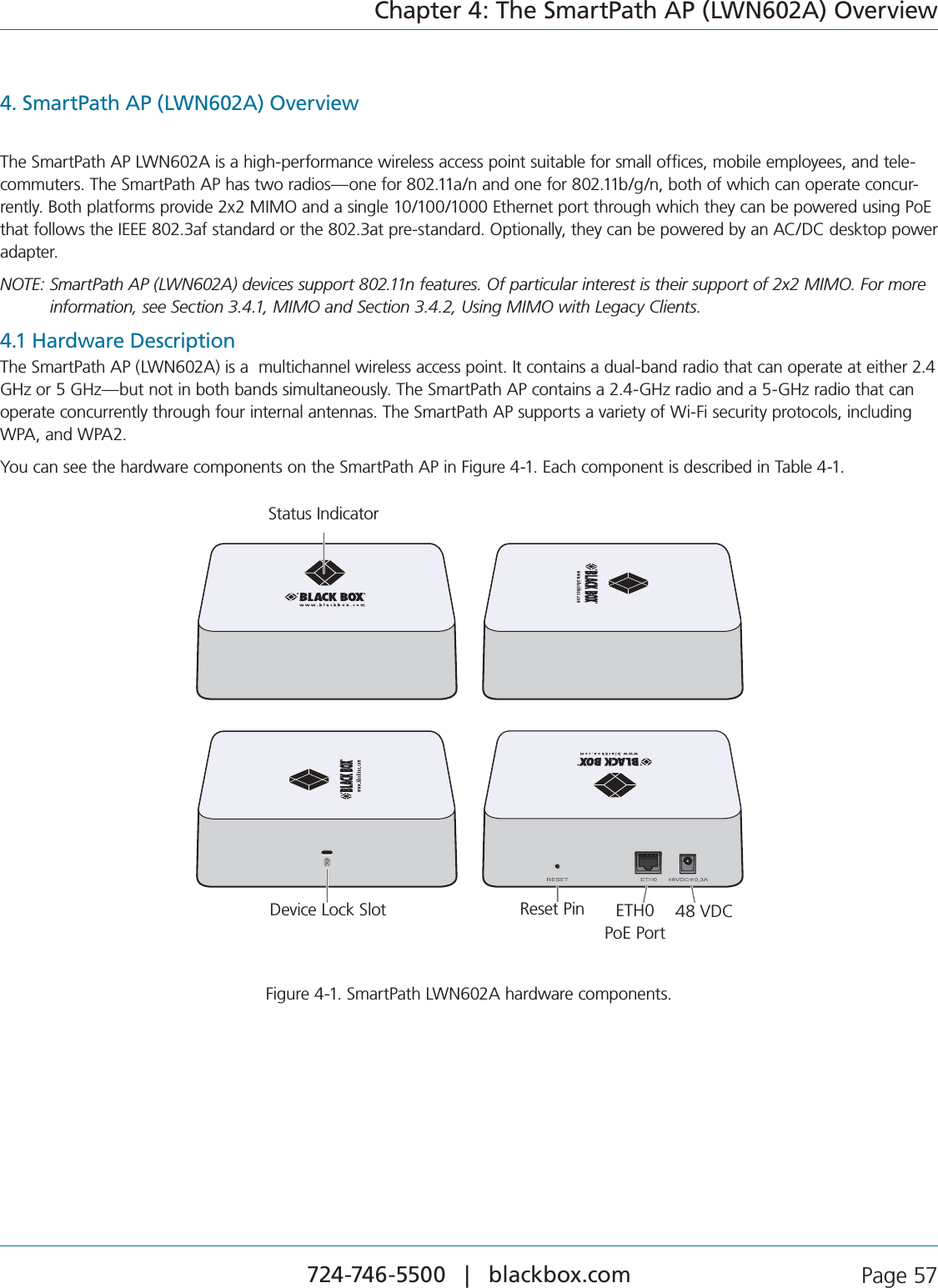 724-746-5500   |   blackbox.com  Page 57Chapter 4: The SmartPath AP (LWN602A) Overview4. SmartPath AP (LWN602A) OverviewThe SmartPath AP LWN602A is a high-performance wireless access point suitable for small offices, mobile employees, and tele-COMMUTERS4HE3MART0ATH!0HASTWORADIOSONEFORANANDONEFORBGNBOTHOFWHICHCANOPERATECONCUR-RENTLY&quot;OTHPLATFORMSPROVIDEX-)-/ANDASINGLE%THERNETPORTTHROUGHWHICHTHEYCANBEPOWEREDUSING0O%THATFOLLOWSTHE)%%%AFSTANDARDORTHEATPRESTANDARD/PTIONALLYTHEYCANBEPOWEREDBYAN!#$#DESKTOPPOWERadapter.NOTE:  SmartPath AP (LWN602A) devices support 802.11n features. Of particular interest is their support of 2x2 MIMO. For more information, see Section 3.4.1, MIMO and Section 3.4.2, Using MIMO with Legacy Clients.4.1 Hardware DescriptionThe SmartPath AP (LWN602A) is a  multichannel wireless access point. It contains a dual-band radio that can operate at either 2.4 GHz or 5 GHz—but not in both bands simultaneously. The SmartPath AP contains a 2.4-GHz radio and a 5-GHz radio that can operate concurrently through four internal antennas. The SmartPath AP supports a variety of Wi-Fi security protocols, including WPA, and WPA2.You can see the hardware components on the SmartPath AP in Figure 4-1. Each component is described in Table 4-1.Reset PinDevice Lock Slot ETH0PoE Port48 VDCStatus IndicatorStatus IndicatorDevice Lock Slot Reset Pin ETH0  PoE Port6$#Figure 4-1. SmartPath LWN602A hardware components.