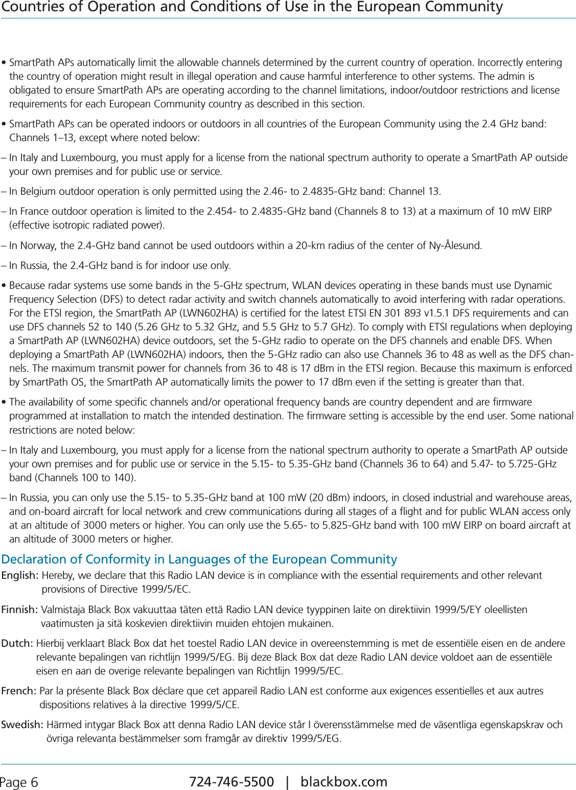724-746-5500   |   blackbox.com Page 6Countries of Operation and Conditions of Use in the European Communitys3MART0ATH!0SAUTOMATICALLYLIMITTHEALLOWABLECHANNELSDETERMINEDBYTHECURRENTCOUNTRYOFOPERATION)NCORRECTLYENTERINGthe country of operation might result in illegal operation and cause harmful interference to other systems. The admin is  obligated to ensure SmartPath APs are operating according to the channel limitations, indoor/outdoor restrictions and license requirements for each European Community country as described in this section.s3MART0ATH!0SCANBEOPERATEDINDOORSOROUTDOORSINALLCOUNTRIESOFTHE%UROPEAN#OMMUNITYUSINGTHE&apos;(ZBANDChannels 1–13, except where noted below:–  In Italy and Luxembourg, you must apply for a license from the national spectrum authority to operate a SmartPath AP outside your own premises and for public use or service.– In Belgium outdoor operation is only permitted using the 2.46- to 2.4835-GHz band: Channel 13.–  In France outdoor operation is limited to the 2.454- to 2.4835-GHz band (Channels 8 to 13) at a maximum of 10 mW EIRP (effective isotropic radiated power).– In Norway, the 2.4-GHz band cannot be used outdoors within a 20-km radius of the center of Ny-Ålesund.– In Russia, the 2.4-GHz band is for indoor use only.s&quot;ECAUSERADARSYSTEMSUSESOMEBANDSINTHE&apos;(ZSPECTRUM7,!.DEVICESOPERATINGINTHESEBANDSMUSTUSE$YNAMICFrequency Selection (DFS) to detect radar activity and switch channels automatically to avoid interfering with radar operations. For the ETSI region, the SmartPath AP (LWN602HA) is certified for the latest ETSI EN 301 893 v1.5.1 DFS requirements and can use DFS channels 52 to 140 (5.26 GHz to 5.32 GHz, and 5.5 GHz to 5.7 GHz). To comply with ETSI regulations when deploying a SmartPath AP (LWN602HA) device outdoors, set the 5-GHz radio to operate on the DFS channels and enable DFS. When deploying a SmartPath AP (LWN602HA) indoors, then the 5-GHz radio can also use Channels 36 to 48 as well as the DFS chan-nels. The maximum transmit power for channels from 36 to 48 is 17 dBm in the ETSI region. Because this maximum is enforced by SmartPath OS, the SmartPath AP automatically limits the power to 17 dBm even if the setting is greater than that.s4HEAVAILABILITYOFSOMESPECIFICCHANNELSANDOROPERATIONALFREQUENCYBANDSARECOUNTRYDEPENDENTANDAREFIRMWARE programmed at installation to match the intended destination. The firmware setting is accessible by the end user. Some national restrictions are noted below:–  In Italy and Luxembourg, you must apply for a license from the national spectrum authority to operate a SmartPath AP outside your own premises and for public use or service in the 5.15- to 5.35-GHz band (Channels 36 to 64) and 5.47- to 5.725-GHz band (Channels 100 to 140).–  In Russia, you can only use the 5.15- to 5.35-GHz band at 100 mW (20 dBm) indoors, in closed industrial and warehouse areas, and on-board aircraft for local network and crew communications during all stages of a flight and for public WLAN access only at an altitude of 3000 meters or higher. You can only use the 5.65- to 5.825-GHz band with 100 mW EIRP on board aircraft at an altitude of 3000 meters or higher.Declaration of Conformity in Languages of the European CommunityEnglish:  Hereby, we declare that this Radio LAN device is in compliance with the essential requirements and other relevant  provisions of Directive 1999/5/EC.Finnish:  Valmistaja Black Box vakuuttaa täten että Radio LAN device tyyppinen laite on direktiivin 1999/5/EY oleellisten  vaatimusten ja sitä koskevien direktiivin muiden ehtojen mukainen.Dutch:  Hierbij verklaart Black Box dat het toestel Radio LAN device in overeenstemming is met de essentiële eisen en de andere relevante bepalingen van richtlijn 1999/5/EG. Bij deze Black Box dat deze Radio LAN device voldoet aan de essentiële eisen en aan de overige relevante bepalingen van Richtlijn 1999/5/EC.French:  Par la présente Black Box déclare que cet appareil Radio LAN est conforme aux exigences essentielles et aux autres  dispositions relatives à la directive 1999/5/CE.Swedish:  Härmed intygar Black Box att denna Radio LAN device står I överensstämmelse med de väsentliga egenskapskrav och övriga relevanta bestämmelser som framgår av direktiv 1999/5/EG.