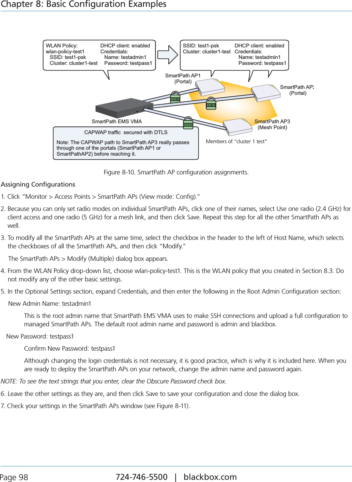 724-746-5500   |   blackbox.com Page 98Chapter 8: Basic Configuration ExamplesCAPWAP traffic  secured with DTLSNote: The CAPWAP path to SmartPath AP3 really passes through one of the portals (SmartPath AP1 or SmartPathAP2) before reaching it.SmartPath EMS VMAMembers of “cluster1-test”SmartPath AP3(Mesh Point)SmartPath AP2(Portal)SmartPath AP1(Portal)WLAN Policy:wlan-policy-test1 SSID: test1-pskCluster: cluster1-testDHCP client: enabledCredentials:Name: testadmin1Password: testpass1SSID: test1-pskCluster: cluster1-testDHCP client: enabledCredentials:Name: testadmin1Password: testpass1Members of “cluster 1 test”Figure 8-10. SmartPath AP configuration assignments.Assigning Configurations#LICKh-ONITOR!CCESS0OINTS3MART0ATH!0S6IEWMODE#ONFIGv2.  Because you can only set radio modes on individual SmartPath APs, click one of their names, select Use one radio (2.4 GHz) for client access and one radio (5 GHz) for a mesh link, and then click Save. Repeat this step for all the other SmartPath APs as well.3.  To modify all the SmartPath APs at the same time, select the checkbox in the header to the left of Host Name, which selects the checkboxes of all the SmartPath APs, and then click “Modify.”    The SmartPath APs &gt; Modify (Multiple) dialog box appears.4.  From the WLAN Policy drop-down list, choose wlan-policy-test1. This is the WLAN policy that you created in Section 8.3. Do not modify any of the other basic settings.5. In the Optional Settings section, expand Credentials, and then enter the following in the Root Admin Configuration section:    New Admin Name: testadmin14HISISTHEROOTADMINNAMETHAT3MART0ATH%-36-!USESTOMAKE33(CONNECTIONSANDUPLOADAFULLCONFIGURATIONTO managed SmartPath APs. The default root admin name and password is admin and blackbox.   New Password: testpass1  Confirm New Password: testpass1  Although changing the login credentials is not necessary, it is good practice, which is why it is included here. When you are ready to deploy the SmartPath APs on your network, change the admin name and password again.NOTE: To see the text strings that you enter, clear the Obscure Password check box.6. Leave the other settings as they are, and then click Save to save your configuration and close the dialog box.7. Check your settings in the SmartPath APs window (see Figure 8-11).