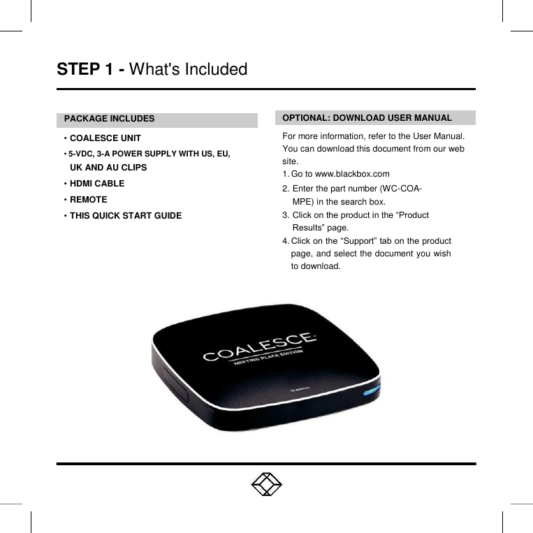  STEP 1 - What&apos;s Included    PACKAGE INCLUDES   • COALESCE UNIT  • 5-VDC, 3-A POWER SUPPLY WITH US, EU,  UK AND AU CLIPS  • HDMI CABLE  • REMOTE  • THIS QUICK START GUIDE     OPTIONAL: DOWNLOAD USER MANUAL  For more information, refer to the User Manual. You can download this document from our web site.  1. Go to www.blackbox.com  2. Enter the part number (WC-COA-MPE) in the search box. 3. Click on the product in the “Product Results” page. 4. Click on the “Support” tab on the product page, and select the document you wish to download.  