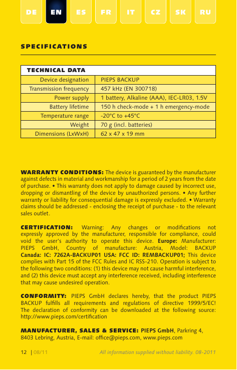 | 08/1112SpecificationStechnical dataDevice designation PIEPS BACKUPTransmission frequency 457 kHz (EN 300718)Power supply 1 battery, Alkaline (AAA), IEC-LR03, 1.5VBattery lifetime150 h check-mode + 1 h emergency-modeTemperature range -20°C to +45°CWeight 70 g (incl. batteries)Dimensions (LxWxH) 62 x 47 x 19 mmWarranty conditionS: The device is guaranteed by the manufacturer against defects in material and workmanship for a period of 2 years from the date of purchase. • This warranty does not apply to damage caused by incorrect use, dropping or dismantling of  the device by unauthorized persons.  • Any further warranty or liability for consequential damage is expressly excluded. • Warranty claims should be addressed - enclosing the receipt of purchase - to the relevant sales outlet.certification:  Warning:  Any  changes  or  modications  not expressly  approved  by  the  manufacturer,  responsible  for  compliance,  could void  the  user’s  authority  to  operate  this  device.  Europe:  Manufacturer: PIEPS  GmbH,  Country  of  manufacture:  Austria,  Model:  BACKUP  Canada:  IC:  7262A-BACKUP01  USA:  FCC  ID:  REMBACKUP01;  This  device complies with Part 15 of the FCC Rules and IC RSS-210. Operation is subject to the following two conditions: (1) this device may not cause harmful interference, and (2) this device must accept any interference received, including interference that may cause undesired operation.conformity: PIEPS  GmbH  declares  hereby,  that  the  product  PIEPS BACKUP  fullls  all  requirements  and  regulations  of  directive  1999/5/EC! The  declaration  of  conformity  can  be  downloaded  at  the  following  source:  http://www.pieps.com/certicationmanufacturer, SaleS &amp; Service: PIEPS GmbH, Parkring 4, 8403 Lebring, Austria, E-mail: ofce@pieps.com, www.pieps.comAll information supplied without liability. 08-2011de en eS fr it cZ SK ru