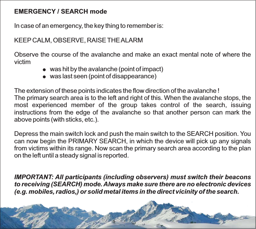 EMERGENCY / SEARCH modeIn case of an emergency, the key thing to remember is:KEEP CALM, OBSERVE, RAISE THE ALARMObserve the course of the avalanche and make an exact mental note of where thevictimwas hit by the avalanche (point of impact)was last seen (point of disappearance)The extension of these points indicates the flow direction of the avalanche !The primary search area is to the left and right of this. When the avalanche stops, themost experienced member of the group takes control of the search, issuinginstructions from the edge of the avalanche so that another person can mark theabove points (with sticks, etc.).Depress the main switch lock and push the main switch to the SEARCH position. Youcan now begin the PRIMARY SEARCH, in which the device will pick up any signalsfrom victims within its range. Now scan the primary search area according to the planon the left until a steady signal is reported.!!IMPORTANT: All participants (including observers) must switch their beaconsto receiving (SEARCH) mode. Always make sure there are no electronic devices(e.g. mobiles, radios,) or solid metal items in the direct vicinity of the search.