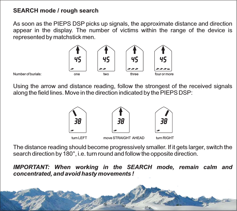 SEARCH mode / rough searchAs soon as the PIEPS DSP picks up signals, the approximate distance and directionappear in the display. The number of victims within the range of the device isrepresented by matchstick men.Using the arrow and distance reading, follow the strongest of the received signalsalong the field lines. Move in the direction indicated by the PIEPS DSP:The distance reading should become progressively smaller. If it gets larger, switch thesearch direction by 180°, i.e. turn round and follow the opposite direction.Number of burials: one two three four or moreturn LEFT move STRAIGHT AHEAD turn RIGHTIMPORTANT: When working in the SEARCH mode, remain calm andconcentrated, and avoid hasty movements !