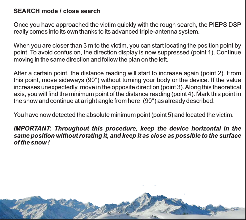 SEARCH mode / close searchOnce you have approached the victim quickly with the rough search, the PIEPS DSPreally comes into its own thanks to its advanced triple-antenna system.When you are closer than 3 m to the victim, you can start locating the position point bypoint. To avoid confusion, the direction display is now suppressed (point 1). Continuemoving in the same direction and follow the plan on the left.After a certain point, the distance reading will start to increase again (point 2). Fromthis point, move sideways (90°) without turning your body or the device. If the valueincreases unexpectedly, move in the opposite direction (point 3).Along this theoreticalaxis, you will find the minimum point of the distance reading (point 4). Mark this point inthe snow and continue at a right angle from here (90°) as already described.You have now detected the absolute minimum point (point 5) and located the victim.IMPORTANT: Throughout this procedure, keep the device horizontal in thesame position without rotating it, and keep it as close as possible to the surfaceof the snow !