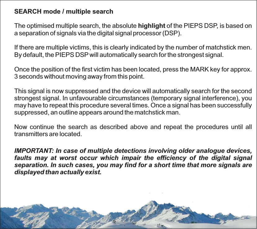 SEARCH mode / multiple searchhighlightThe optimised multiple search, the absolute of the PIEPS DSP, is based ona separation of signals via the digital signal processor (DSP).If there are multiple victims, this is clearly indicated by the number of matchstick men.By default, the PIEPS DSP will automatically search for the strongest signal.Once the position of the first victim has been located, press the MARK key for approx.3 seconds without moving away from this point.This signal is now suppressed and the device will automatically search for the secondstrongest signal. In unfavourable circumstances (temporary signal interference), youmay have to repeat this procedure several times. Once a signal has been successfullysuppressed, an outline appears around the matchstick man.Now continue the search as described above and repeat the procedures until alltransmitters are located.IMPORTANT: In case of multiple detections involving older analogue devices,faults may at worst occur which impair the efficiency of the digital signalseparation. In such cases, you may find for a short time that more signals aredisplayed than actually exist.