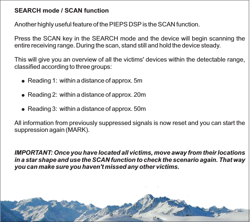 SEARCH mode / SCAN functionAnother highly useful feature of the PIEPS DSP is the SCAN function.Press the SCAN key in the SEARCH mode and the device will begin scanning theentire receiving range. During the scan, stand still and hold the device steady.This will give you an overview of all the victims&apos; devices within the detectable range,classified according to three groups:Reading 1: within a distance of approx. 5mAll information from previously suppressed signals is now reset and you can start thesuppression again (MARK).!!IMPORTANT: Once you have located all victims, move away from their locationsin a star shape and use the SCAN function to check the scenario again. That wayyou can make sure you haven&apos;t missed any other victims.!Reading 2: within a distance of approx. 20mReading 3: within a distance of approx. 50m
