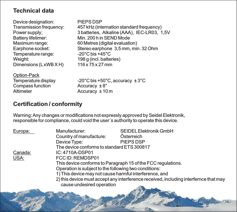 Technical dataCertification / conformityDevice designation: PIEPS DSPTransmission frequency: 457 kHz (internation standard frequency)Battery lifetimer: Min. 200 h in SEND ModeMaximum range: 60 Metres (digital evaluation)Earphone socket: Stereo earphone 3,5 mm, min. 32 OhmTemperature range: -20°C bis +45°CWeight: 198 g (incl. batteries)Dimensions (LxWB X H) 116 x 75 x 27 mmTemperature display -20°C bis +50°C, accuracy 3°CCompass function Accuracy ± 8°Altimeter Accuracy 10 mManufacturer: SEIDELElektronik GmbHCountry of manufacture: ÖsterreichDevice Type: PIEPS DSPThe device conforms to standard ETS 300817IC: 4710A-DSP01FCC ID: REMDSP01This device conforms to Paragraph 15 of the FCC regulations.Operation is subject to the following two conditions:1) This device may not cause harmful interference, and2) this device must accept any interference received, including interfernce that maycause undesired operationPower supply; 3 batteries, Alkaline (AAA), IEC-LR03, 1,5V±±Warning:Any changes or modifications not expressly approved by Seidel Elektronik,responsible for compliance, could void the user´s authority to operate this device.Option-PackEuropa:Canada:USA: