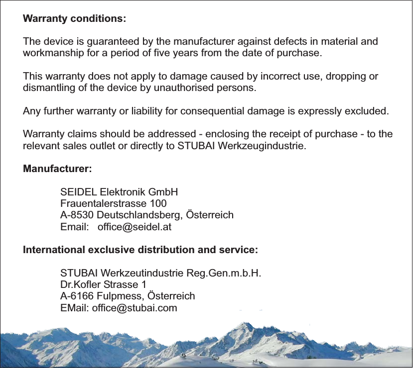 Warranty conditions:The device is guaranteed by the manufacturer against defects in material andworkmanship for a period of five years from the date of purchase.Any further warranty or liability for consequential damage is expressly excluded.Warranty claims should be addressed - enclosing the receipt of purchase - to therelevant sales outlet or directly to STUBAI Werkzeugindustrie.This warranty does not apply to damage caused by incorrect use, dropping ordismantling of the device by unauthorised persons.SEIDEL Elektronik GmbHFrauentalerstrasse 100A-8530 Deutschlandsberg, ÖsterreichEmail: office@seidel.atSTUBAI Werkzeutindustrie Reg.Gen.m.b.H.Dr.Kofler Strasse 1A-6166 Fulpmess, ÖsterreichEMail: office@stubai.comManufacturer:International exclusive distribution and service: