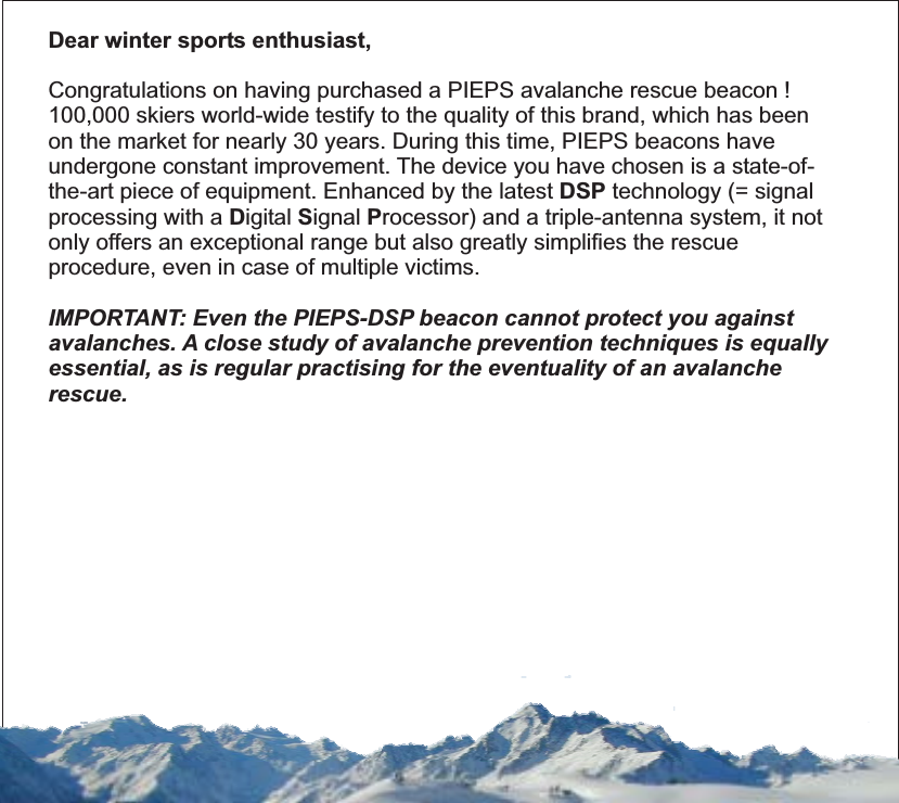 Dear winter sports enthusiast,DSPDSPCongratulations on having purchased a PIEPS avalanche rescue beacon !100,000 skiers world-wide testify to the quality of this brand, which has beenon the market for nearly 30 years. During this time, PIEPS beacons haveundergone constant improvement. The device you have chosen is a state-of-the-art piece of equipment. Enhanced by the latest technology (= signalprocessing with a igital ignal rocessor) and a triple-antenna system, it notonly offers an exceptional range but also greatly simplifies the rescueprocedure, even in case of multiple victims.IMPORTANT: Even the PIEPS-DSP beacon cannot protect you againstavalanches. A close study of avalanche prevention techniques is equallyessential, as is regular practising for the eventuality of an avalancherescue.