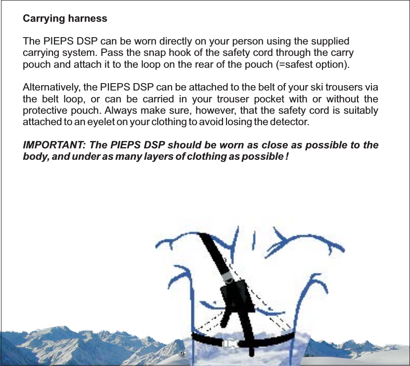 Carrying harnessThe PIEPS DSP can be worn directly on your person using the suppliedcarrying system. Pass the snap hook of the safety cord through the carrypouch and attach it to the loop on the rear of the pouch (=safest option).Alternatively, the PIEPS DSP can be attached to the belt of your ski trousers viathe belt loop, or can be carried in your trouser pocket with or without theprotective pouch. Always make sure, however, that the safety cord is suitablyattached to an eyelet on your clothing to avoid losing the detector.IMPORTANT: The PIEPS DSP should be worn as close as possible to thebody, and under as many layers of clothing as possible !