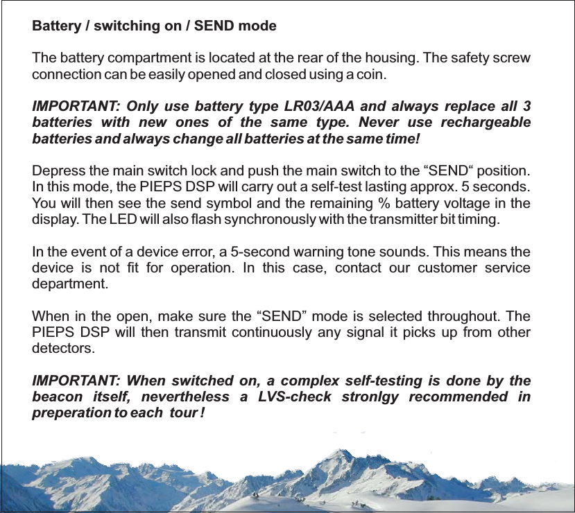 Battery / switching on / SEND modeIMPORTANT: Only use battery type LR03/AAA and always replace all 3batteries with new ones of the same type. Never use rechargeablebatteries and always change all batteries at the same time!Depress the main switch lock and push the main switch to the “SEND“ position.In this mode, the PIEPS DSP will carry out a self-test lasting approx. 5 seconds.You will then see the send symbol and the remaining % battery voltage in thedisplay. The LED will also flash synchronously with the transmitter bit timing.In the event of a device error, a 5-second warning tone sounds. This means thedevice is not fit for operation. In this case, contact our customer servicedepartment.When in the open, make sure the “SEND” mode is selected throughout. ThePIEPS DSP will then transmit continuously any signal it picks up from otherdetectors.IMPORTANT: When switched on, a complex self-testing is done by thebeacon itself, nevertheless a LVS-check stronlgy recommended inpreperation to each tour !The battery compartment is located at the rear of the housing. The safety screwconnection can be easily opened and closed using a coin.