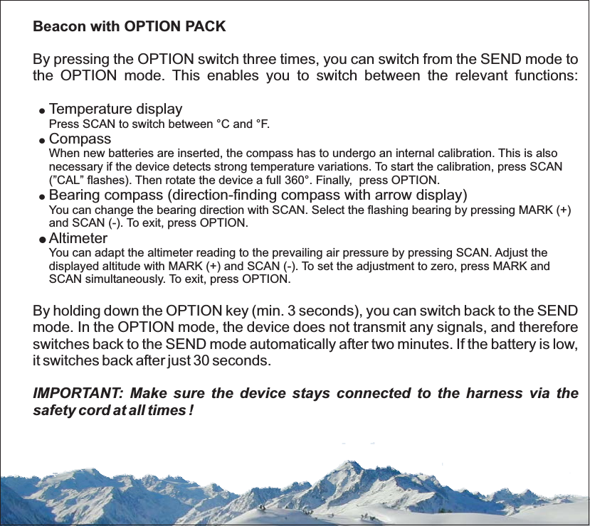 Beacon with OPTION PACKBy pressing the OPTION switch three times, you can switch from the SEND mode tothe OPTION mode. This enables you to switch between the relevant functions:Temperature displayCompassBearing compass (direction-finding compass with arrow display)AltimeterBy holding down the OPTION key (min. 3 seconds), you can switch back to the SENDmode. In the OPTION mode, the device does not transmit any signals, and thereforeswitches back to the SEND mode automatically after two minutes. If the battery is low,it switches back after just 30 seconds.!!!Press SCAN to switch between °C and °F.When new batteries are inserted, the compass has to undergo an internal calibration. This is alsonecessary if the device detects strong temperature variations. To start the calibration, press SCAN(”CAL” flashes). Then rotate the device a full 360°. Finally, press OPTION.You can change the bearing direction with SCAN. Select the flashing bearing by pressing MARK (+)and SCAN (-). To exit, press OPTION.!You can adapt the altimeter reading to the prevailing air pressure by pressing SCAN. Adjust thedisplayed altitude with MARK (+) and SCAN (-). To set the adjustment to zero, press MARK andSCAN simultaneously. To exit, press OPTION.IMPORTANT: Make sure the device stays connected to the harness via thesafety cord at all times !