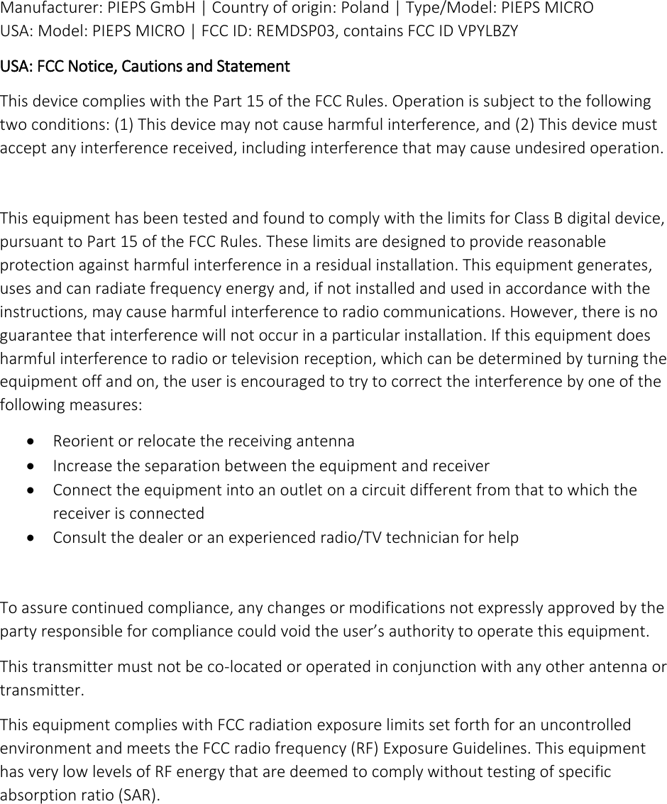 Manufacturer: PIEPS GmbH | Country of origin: Poland | Type/Model: PIEPS MICRO USA: Model: PIEPS MICRO | FCC ID: REMDSP03, contains FCC ID VPYLBZY USA: FCC Notice, Cautions and Statement This device complies with the Part 15 of the FCC Rules. Operation is subject to the following two conditions: (1) This device may not cause harmful interference, and (2) This device must accept any interference received, including interference that may cause undesired operation.  This equipment has been tested and found to comply with the limits for Class B digital device, pursuant to Part 15 of the FCC Rules. These limits are designed to provide reasonable protection against harmful interference in a residual installation. This equipment generates, uses and can radiate frequency energy and, if not installed and used in accordance with the instructions, may cause harmful interference to radio communications. However, there is no guarantee that interference will not occur in a particular installation. If this equipment does harmful interference to radio or television reception, which can be determined by turning the equipment off and on, the user is encouraged to try to correct the interference by one of the following measures:  Reorient or relocate the receiving antenna  Increase the separation between the equipment and receiver  Connect the equipment into an outlet on a circuit different from that to which the receiver is connected  Consult the dealer or an experienced radio/TV technician for help  To assure continued compliance, any changes or modifications not expressly approved by the party responsible for compliance could void the user’s authority to operate this equipment. This transmitter must not be co-located or operated in conjunction with any other antenna or transmitter. This equipment complies with FCC radiation exposure limits set forth for an uncontrolled environment and meets the FCC radio frequency (RF) Exposure Guidelines. This equipment has very low levels of RF energy that are deemed to comply without testing of specific absorption ratio (SAR).     