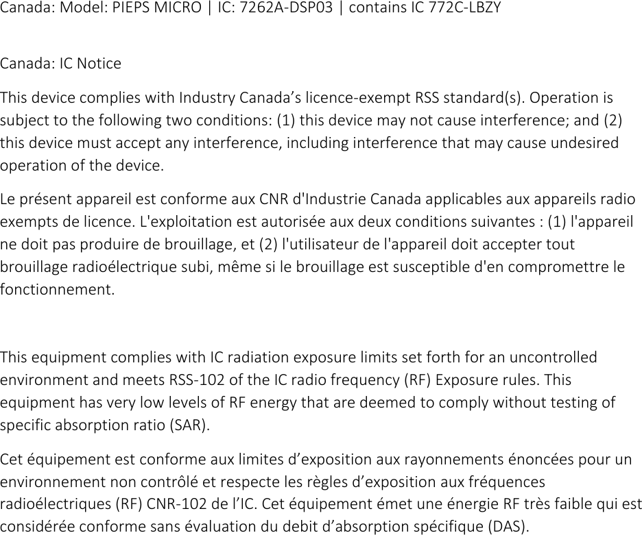 Canada: Model: PIEPS MICRO | IC: 7262A-DSP03 | contains IC 772C-LBZY  Canada: IC Notice This device complies with Industry Canada’s licence-exempt RSS standard(s). Operation is subject to the following two conditions: (1) this device may not cause interference; and (2) this device must accept any interference, including interference that may cause undesired operation of the device. Le présent appareil est conforme aux CNR d&apos;Industrie Canada applicables aux appareils radio exempts de licence. L&apos;exploitation est autorisée aux deux conditions suivantes : (1) l&apos;appareil ne doit pas produire de brouillage, et (2) l&apos;utilisateur de l&apos;appareil doit accepter tout brouillage radioélectrique subi, même si le brouillage est susceptible d&apos;en compromettre le fonctionnement.  This equipment complies with IC radiation exposure limits set forth for an uncontrolled environment and meets RSS-102 of the IC radio frequency (RF) Exposure rules. This equipment has very low levels of RF energy that are deemed to comply without testing of specific absorption ratio (SAR). Cet équipement est conforme aux limites d’exposition aux rayonnements énoncées pour un environnement non contrôlé et respecte les règles d’exposition aux fréquences radioélectriques (RF) CNR-102 de l’IC. Cet équipement émet une énergie RF très faible qui est considérée conforme sans évaluation du debit d’absorption spécifique (DAS). 