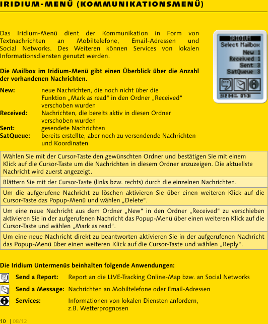 IRIDIUM-MENÜ (KOMMUNIKATIONSMENÜ)Das  Iridium-Menü  dient  der  Kommunikation  in  Form  von Textnachrichten  an  Mobiltelefone,  Email-Adressen  und Social  Networks.  Des  Weiteren  können  Services  von  lokalen Informationsdiensten genutzt werden.  neue Nachrichten, die noch nicht über die     Funktion „Mark as read“ in den Ordner „Received“     verschoben wurden  Nachrichten, die bereits aktiv in diesen Ordner     verschoben wurden  gesendete Nachrichten  bereits erstellte, aber noch zu versendende Nachrichten     und Koordinaten   Report an die LIVE-Tracking Online-Map bzw. an Social Networks   Nachrichten an Mobiltelefone oder Email-Adressen    Informationen von lokalen Diensten anfordern,     z.B. WetterprognosenWählen Sie mit der Cursor-Taste den gewünschten Ordner und bestätigen Sie mit einem Klick auf die Cursor-Taste um die Nachrichten in diesem Ordner anzuzeigen. Die aktuellste Nachricht wird zuerst angezeigt.Blättern Sie mit der Cursor-Taste (links bzw. rechts) durch die einzelnen Nachrichten.Um  die  aufgerufene  Nachricht  zu  löschen  aktivieren  Sie  über  einen  weiteren  Klick  auf  die Cursor-Taste das Popup-Menü und wählen „Delete“.Um  eine  neue Nachricht  aus  dem  Ordner  „New“  in den  Ordner  „Received“ zu  verschieben aktivieren Sie in der aufgerufenen Nachricht das Popup-Menü über einen weiteren Klick auf die Cursor-Taste und wählen „Mark as read“.Um eine neue Nachricht direkt zu beantworten aktivieren Sie in der aufgerufenen Nachricht das Popup-Menü über einen weiteren Klick auf die Cursor-Taste und wählen „Reply“. | 08/1210