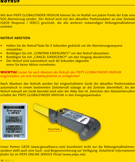 Mit dem PIEPS GLOBALFINDER IRIDIUM können Sie im Notfall von jedem Punkt der Erde eine SOS-Alarmierung senden. Der Notruf wird mit den aktuellen Positionsdaten an eine Zentrale (GEOS  Response  /  IERCC)  geschickt,  die  alle  weiteren  notwendigen  Rettungsmaßnahmen einleitet.•  Halten Sie die Notruf-Taste für 5 Sekunden gedrückt um die Alarmierungssequenz   einzuleiten.•  Bestätigen Sie mit „CONFIRM EMERGENCY“ um den Notruf abzusetzen.•  Bestätigen Sie mit „CANCEL EMERGENCY“ um den Vorgang abzubrechen.•  Der Notruf wird automatisch nach 60 Sekunden abgesetzt  wenn Sie keine Aktion vornehmen.WICHTIG! Lassen Sie nach Absetzen des Notrufs den PIEPS GLOBALFINDER IRIDIUM eingeschalten, um eine Kontaktaufnahme zu ermöglichen!Nach  Absetzen  des  Notrufs  werden  bei  eingeschaltetem  Gerät  die  aktuellen  Positionsdaten automatisch  in  einem  bestimmten  Zeitintervall  solange  an  die  Zentrale  übermittelt,  bis  der Notruf manuell am Gerät beendet wird oder der Akku leer ist. Zwischen den Absetzintervallen schaltet der PIEPS GLOBALFINDER IRIDIUM in den Energiesparmodus.Unser Partner  GEOS  (www.geosalliance.com) koordiniert  nicht nur die Rettungsmaßnahmen, sondern stellt auch eine Such- und Bergeversicherung zur Verfügung. Detaillierte Informationen nden Sie im PIEPS ONLINE SERVICE Portal (www.pieps.net).NOTRUFNotruf-Taste| 08/1214