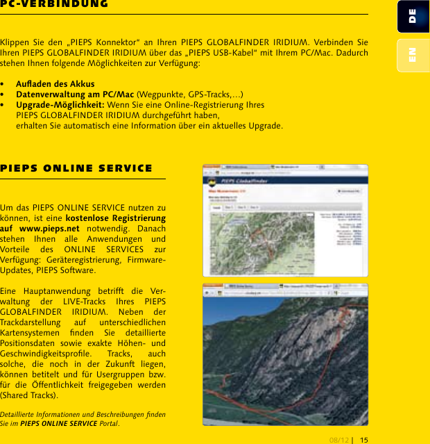 PC-VERBINDUNGPIEPS ONLINE SERVICEKlippen  Sie  den  „PIEPS  Konnektor“  an  Ihren  PIEPS  GLOBALFINDER  IRIDIUM.  Verbinden  Sie Ihren PIEPS GLOBALFINDER IRIDIUM über das „PIEPS USB-Kabel“ mit Ihrem PC/Mac. Dadurch stehen Ihnen folgende Möglichkeiten zur Verfügung:•   •    (Wegpunkte, GPS-Tracks,…)•    Wenn Sie eine Online-Registrierung Ihres   PIEPS GLOBALFINDER IRIDIUM durchgeführt haben,   erhalten Sie automatisch eine Information über ein aktuelles Upgrade.Um das PIEPS ONLINE SERVICE nutzen zu können, ist eine   notwendig.  Danach stehen  Ihnen  alle  Anwendungen  und Vorteile  des  ONLINE  SERVICES  zur Verfügung:  Geräteregistrierung,  Firmware-Updates, PIEPS Software.Eine  Hauptanwendung  betrifft  die  Ver-waltung  der  LIVE-Tracks  Ihres  PIEPS GLOBALFINDER  IRIDIUM.  Neben  der Trackdarstellung  auf  unterschiedlichen Kartensystemen  nden  Sie  detaillierte Positionsdaten  sowie  exakte  Höhen-  und Geschwindigkeitsprole.  Tracks,  auch solche,  die  noch  in  der  Zukunft  liegen, können  betitelt  und  für  Usergruppen  bzw. für  die  Öffentlichkeit  freigegeben  werden (Shared Tracks). Detaillierte Informationen und Beschreibungen nden Sie im PIEPS ONLINE SERVICE Portal.DEEN08/12 | 15