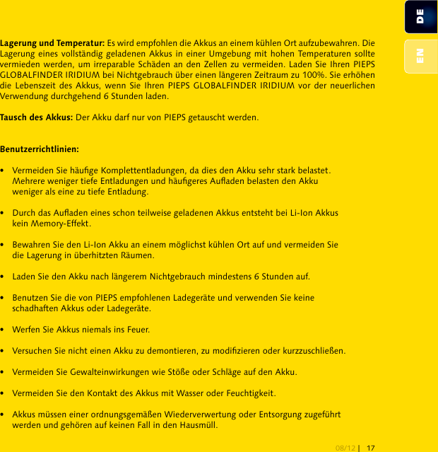  Es wird empfohlen die Akkus an einem kühlen Ort aufzubewahren. Die Lagerung eines vollständig geladenen Akkus in einer Umgebung mit hohen Temperaturen sollte vermieden werden, um irreparable Schäden an den Zellen zu vermeiden. Laden Sie Ihren PIEPS GLOBALFINDER IRIDIUM bei Nichtgebrauch über einen längeren Zeitraum zu 100%. Sie erhöhen die Lebenszeit des Akkus, wenn Sie Ihren PIEPS  GLOBALFINDER IRIDIUM vor der neuerlichen Verwendung durchgehend 6 Stunden laden. Der Akku darf nur von PIEPS getauscht werden.•  Vermeiden Sie häuge Komplettentladungen, da dies den Akku sehr stark belastet.   Mehrere weniger tiefe Entladungen und häugeres Auaden belasten den Akku   weniger als eine zu tiefe Entladung.•   Durch das Auaden eines schon teilweise geladenen Akkus entsteht bei Li-Ion Akkus   kein Memory-Effekt.•   Bewahren Sie den Li-Ion Akku an einem möglichst kühlen Ort auf und vermeiden Sie   die Lagerung in überhitzten Räumen.•   Laden Sie den Akku nach längerem Nichtgebrauch mindestens 6 Stunden auf.•   Benutzen Sie die von PIEPS empfohlenen Ladegeräte und verwenden Sie keine   schadhaften Akkus oder Ladegeräte.•   Werfen Sie Akkus niemals ins Feuer.•   Versuchen Sie nicht einen Akku zu demontieren, zu modizieren oder kurzzuschließen.•   Vermeiden Sie Gewalteinwirkungen wie Stöße oder Schläge auf den Akku.•   Vermeiden Sie den Kontakt des Akkus mit Wasser oder Feuchtigkeit.•   Akkus müssen einer ordnungsgemäßen Wiederverwertung oder Entsorgung zugeführt   werden und gehören auf keinen Fall in den Hausmüll.DEEN08/12 | 17