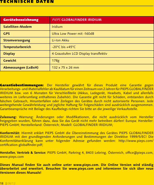 TECHNISCHE DATENGerätebezeichnung PIEPS  Iridium Ultra Low Power mit -160dB Li-Ion Akku-20°C bis +45°C 4 Graustufen LCD Display transektiv 178g 132 x 75 x 26 mmGarantiebestimmungen:  Der  Hersteller  gewährt  für  dieses  Produkt  eine  Garantie  gegen Verarbeitungs- und Materialfehler ab Kaufdatum für einen Zeitraum von 2 Jahren für PIEPS GLOBALFINDER IRIDIUM  bzw.  von  6  Monaten  für  Verschleißteile  (Akkus,  Ladegerät,  Headsets,  Kabel  und  allenfalls weiteres im Lieferumfang enthaltenes Zubehör). Die Garantie gilt nicht für Schäden, entstanden durch falschen  Gebrauch,  Hinunterfallen  oder  Zerlegen  des  Gerätes  durch  nicht  autorisierte  Personen. Jede weitergehende Gewährleistung und jegliche Haftung für Folgeschäden sind ausdrücklich ausgenommen. Garantieansprüche mit Beilage des Kaufbelegs richten Sie bitte an die jeweilige Verkaufsstelle.  Warnung:  Änderungen  oder  Modikationen,  die  nicht  ausdrücklich  vom  Hersteller freigegeben wurden, führen dazu, dass Sie das Gerät nicht mehr betreiben dürfen! Europa: Hersteller: PIEPS GmbH; Herstellerland: Österreich; Modell: GLOBALFINDER IRIDIUM;  Hiermit erklärt  PIEPS  GmbH  die  Übereinstimmung des  Gerätes  PIEPS  GLOBALFINDER IRIDIUM  mit  den  grundlegenden  Anforderungen  und  Bestimmungen  der  Direktive  1999/5/EC!  Die Konformitätserklärung  kann  unter  folgender  Adresse  gefunden  werden:  http://www.pieps.com/certication-globalnder.pdf;  PIEPS GmbH, Parkring 4, 8403 Lebring, Österreich, ofce@pieps.com, www.pieps.com                       | 08/1218