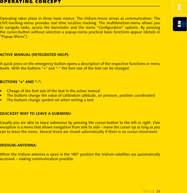 OPERATING CONCEPTOperating takes place in three main menus: The Iridium-menu serves as communication. The LIVE-tracking-menu provides real time location tracking. The multifunction-menu allows you to  navigate  tasks,  access  the  barometer and  the  menu  “Conguration”  options.  By  pressing the cursor-button without selection a popup-menu practical basis functions appear (details in “Popup-Menu”).A quick press on the emergency button opens a description of the respective functions or menu levels. With the buttons “+” and “-“ the font size of the text can be changed. •  Change of the font size of the text in the active manual•  The buttons change the value of calibration (altitude, air pressure, position coordinates)•  The buttons change symbol set when writing a textUsually you are able to leave submenus by pressing the cursor-button to the left or right. One exception is a menu that allows navigation from side to side – move the cursor up as long as you can to leave the menu. Several levels are closed automatically if there is no cursor movement.When the Iridium-antenna is open in the 180° position the Iridium-satellites are automatically accessed – making communication possible. DEEN08/12 | 23