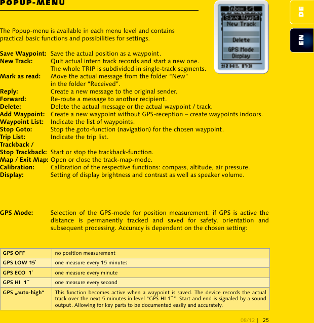 POPUP-MENU no position measurement one measure every 15 minutes one measure every minute one measure every second This function becomes  active when a waypoint  is saved. The  device  records the  actual track over the next 5 minutes in level “GPS HI 1``”. Start and end is signaled by a sound output. Allowing for key parts to be documented easily and accurately.The Popup-menu is available in each menu level and contains practical basic functions and possibilities for settings.Save the actual position as a waypoint.   Quit actual intern track records and start a new one.   The whole TRIP is subdivided in single-track segments. Move the actual message from the folder “New”   in the folder “Received”. Create a new message to the original sender. Re-route a message to another recipient. Delete the actual message or the actual waypoint / track.  Create a new waypoint without GPS-reception – create waypoints indoors. Indicate the list of waypoints. Stop the goto-function (navigation) for the chosen waypoint. Indicate the trip list.  Start or stop the trackback-function. Open or close the track-map-mode. Calibration of the respective functions: compass, altitude, air pressure.   Setting of display brightness and contrast as well as speaker volume.   Selection  of  the GPS-mode  for  position  measurement:  if  GPS  is active  the    distance  is  permanently  tracked  and  saved  for  safety,  orientation  and    subsequent processing. Accuracy is dependent on the chosen setting:DEEN08/12 | 25