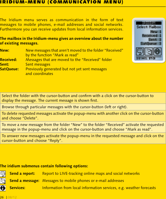 IRIDIUM-MENU (COMMUNICATION MENU)The  Iridium  menu  serves  as  communication  in  the  form  of  text messages  to  mobile  phones,  e-mail  addresses and  social  networks. Furthermore you can receive updates from local information services.  New messages that aren’t moved to the folder “Received”      by the function “Mark as read” Messages that are moved to the “Received” folder Sent messages   Previously generated but not yet sent messages     and coordinates  Report to LIVE-tracking online maps and social networks  Messages to mobile phones or e-mail addresses  Information from local information services, e.g. weather forecastsSelect the folder with the cursor-button and conrm with a click on the cursor-button to display the message. The current message is shown rst.Browse through particular messages with the cursor-button (left or right).To delete requested messages activate the popup-menu with another click on the cursor-button and choose “Delete”.To move a new message from the folder “New” to the folder “Received” activate the requested message in the popup-menu and click on the cursor-button and choose “Mark as read”.To answer new messages activate the popup-menu in the requested message and click on the cursor-button and choose “Reply”.| 08/1226