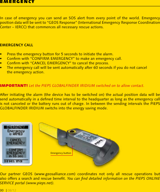 In case  of  emergency  you  can  send an SOS  alert  from  every  point  of the world.  Emergency position data will be sent to “GEOS Response” (International Emergency Response Coordination Center – IERCC) that commences all necessary rescue actions. •  Press the emergency button for 5 seconds to initiate the alarm.•  Conrm with “CONFIRM EMERGENCY” to make an emergency call.•  Conrm with “CANCEL EMERGENCY” to cancel the process.•  The emergency call will be sent automatically after 60 seconds if you do not cancel   the emergency action.IMPORTANT! Let the PIEPS GLOBALFINDER IRIDIUM switched on to allow contact.After initiating the alarm (the device has to be switched on) the actual position data will be send automatically in a dened time interval to the headquarter as long as the emergency call is not canceled or the battery runs out of charge. In between the sending intervals the PIEPS GLOBALFINDER IRIDIUM switchs into the energy saving mode.Our  partner  GEOS  (www.geosalliance.com)  coordinates  not  only  all  rescue  operations  but also offers a search and rescue benet. You can nd detailed information on the PIEPS ONLINE SERVICE portal (www.pieps.net). EMERGENCYEmergency button| 08/1230