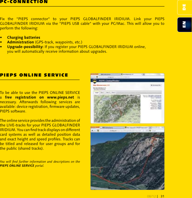 PC-CONNECTIONPIEPS ONLINE SERVICEFix  the  “PIEPS  connector“  to  your  PIEPS  GLOBALFINDER  IRIDIUM.  Link  your  PIEPS GLOBALFINDER IRIDIUM via the “PIEPS USB cable“ with your PC/Mac. This will allow you to perform the following:    (GPS-track, waypoints, etc.) If you register your PIEPS GLOBALFINDER IRIDIUM online,   you will automatically receive information about upgrades. To be able to use the PIEPS ONLINE SERVICE a      is necessary.  Afterwards  following  services  are available: device registration, rmware updates, PIEPS software. The online service provides the administration of the LIVE-tracks for your PIEPS GLOBALFINDER IRIDIUM. You can nd track displays on different card systems as well as detailed position data and exact height and speed proles. Tracks can be titled and released for user groups and for the public (shared tracks). You will nd further information and descriptions on  the PIEPS ONLINE SERVICE portal.DEEN08/12 | 31