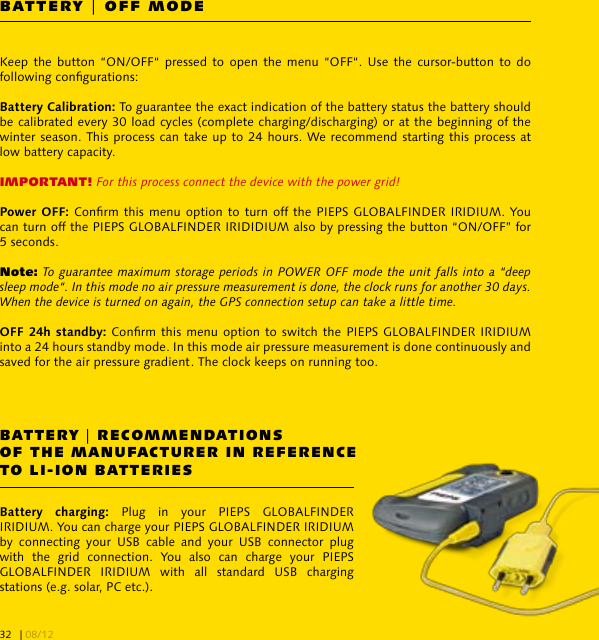 BATTERY | OFF MODEBATTERY | RECOMMENDATIONS OF THE MANUFACTURER IN REFERENCE TO LI-ION BATTERIESKeep the button  “ON/OFF“  pressed  to  open  the menu “OFF“.  Use  the  cursor-button  to  do following congurations:To guarantee the exact indication of the battery status the battery should be calibrated every 30 load cycles (complete charging/discharging) or at the beginning of the winter season. This process can take up to 24 hours. We recommend starting this process at low battery capacity.IMPORTANT! For this process connect the device with the power grid!Conrm this menu  option to turn off the PIEPS  GLOBALFINDER IRIDIUM. You can turn off the PIEPS GLOBALFINDER IRIDIDIUM also by pressing the button “ON/OFF” for 5 seconds. Note: To guarantee maximum storage periods in POWER OFF mode the unit falls into a “deep sleep mode“. In this mode no air pressure measurement is done, the clock runs for another 30 days. When the device is turned on again, the GPS connection setup can take a little time. Conrm this menu option to  switch the PIEPS GLOBALFINDER IRIDIUM into a 24 hours standby mode. In this mode air pressure measurement is done continuously and saved for the air pressure gradient. The clock keeps on running too.  Plug  in  your  PIEPS  GLOBALFINDER IRIDIUM. You can charge your PIEPS GLOBALFINDER IRIDIUM by  connecting  your  USB  cable  and  your  USB  connector  plug with  the  grid  connection.  You  also  can  charge  your  PIEPS GLOBALFINDER  IRIDIUM  with  all  standard  USB  charging stations (e.g. solar, PC etc.).| 08/1232