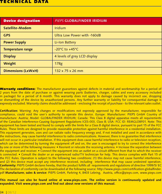 TECHNICAL DATADevice designation  PIEPS  Iridium Ultra Low Power with -160dB  Li-Ion Battery-20°C to +45°C 4 levels of grey LCD display 178g 132 x 75 x 26 mmWarranty conditions: The manufacturer guarantees against defects in material and workmanship for a period of 2 years from  the date of  purchase or against  wearing parts (batteries,  charger,  cables  and every accessory  included in  package)  for  a  period  of  6  month.  This  warranty  does  not  apply  to  damage  caused  by  incorrect  use,  dropping or dismantling  of the  device by unauthorized persons. Any further warranty or  liability for consequential damage is expressly excluded. Warranty claims should be addressed - enclosing the receipt of purchase - to the relevant sales outlet. Warning:  Any  changes  or  modications  not  expressly  approved  by  the  manufacturer,  responsible  for compliance,  could  void  the  user´s  authority  to  operate  this  device.  Europe:  Manufacturer:  PIEPS  GmbH  Country  of manufacture: Austria; Model:  GLOBALFINDER IRIDIUM; Canada:  This  Class B digital  apparatus  meets all requirements of the Canadian Interference-Causing Equipment Regulations ICES-003, Class B; USA: FCC ID: REMGLOBF01. Note: This equipment has been tested and found to comply with the limits for a Class B digital device, pursuant to part 15 of the FCC Rules. These limits are designed to provide reasonable protection against harmful interference in a residential installation. This equipment generates, uses and can radiate radio frequency energy and, if not installed and used in accordance with the instructions, may cause harmful interference to radio communications. However, there is no guarantee that interference will not occur in a particular installation. If this equipment does cause harmful interference to radio or television reception, which can be determined by turning the equipment off and on, the user is encouraged to try to correct the interference by one or more of the following measures: • Reorient or relocate the receiving antenna. • Increase the separation between the equipment and receiver. • Connect the equipment into an outlet on a circuit different from that to which the receiver is connected. • Consult the dealer or an experienced radio/TV technician for help. This device complies with Part 15 of the FCC Rules. Operation is subject to the following two conditions: (1) this device may not cause harmful interference, and (2) this  device must accept  any interference received, including   interference that may  cause undesired operation.  PIEPS GmbH declares hereby, that the product fullls all  requirements and regulations of directive 1999/5/ EC  The declaration of conformity can be downloaded at the following source: http://www.pieps.com/certication-globalnder. pdf  PIEPS GmbH, Parkring 4, 8403 Lebring,  Austria, ofce@pieps.com, www.pieps.com               | 08/1234