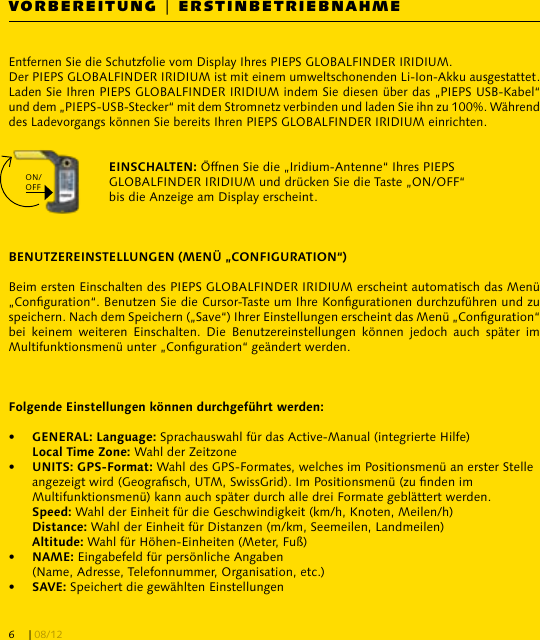 VORBEREITUNG | ERSTINBETRIEBNAHMEEntfernen Sie die Schutzfolie vom Display Ihres PIEPS GLOBALFINDER IRIDIUM.Der PIEPS GLOBALFINDER IRIDIUM ist mit einem umweltschonenden Li-Ion-Akku ausgestattet. Laden Sie Ihren PIEPS GLOBALFINDER IRIDIUM indem Sie diesen über das „PIEPS USB-Kabel“ und dem „PIEPS-USB-Stecker“ mit dem Stromnetz verbinden und laden Sie ihn zu 100%. Während des Ladevorgangs können Sie bereits Ihren PIEPS GLOBALFINDER IRIDIUM einrichten. Öffnen Sie die „Iridium-Antenne“ Ihres PIEPS GLOBALFINDER IRIDIUM und drücken Sie die Taste „ON/OFF“ bis die Anzeige am Display erscheint.Beim ersten Einschalten des PIEPS GLOBALFINDER IRIDIUM erscheint automatisch das Menü „Conguration“. Benutzen Sie die Cursor-Taste um Ihre Kongurationen durchzuführen und zu speichern. Nach dem Speichern („Save“) Ihrer Einstellungen erscheint das Menü „Conguration“ bei  keinem  weiteren  Einschalten.  Die  Benutzereinstellungen  können  jedoch  auch  später  im Multifunktionsmenü unter „Conguration“ geändert werden.•   Sprachauswahl für das Active-Manual (integrierte Hilfe)  Wahl der Zeitzone•    Wahl des GPS-Formates, welches im Positionsmenü an erster Stelle   angezeigt wird (Geograsch, UTM, SwissGrid). Im Positionsmenü (zu nden im   Multifunktionsmenü) kann auch später durch alle drei Formate geblättert werden.  Wahl der Einheit für die Geschwindigkeit (km/h, Knoten, Meilen/h)  Wahl der Einheit für Distanzen (m/km, Seemeilen, Landmeilen)  Wahl für Höhen-Einheiten (Meter, Fuß)•   Eingabefeld für persönliche Angaben   (Name, Adresse, Telefonnummer, Organisation, etc.)•   Speichert die gewählten EinstellungenON/OFF| 08/126