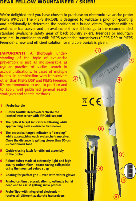 We’re delighted that you have chosen to purchase an electronic avalanche probe PIEPS  iPROBE!  The  PIEPS  iPROBE  is  designed  to  validate  a  prior  pin-pointing and additionally to determine the position of a buried victim. Together with an avalanche transceiver and an avalanche shovel it belongs to the recommended standard  avalanche  safety  gear  of  back  country  skiers,  freerides  or  mountain rescuers! In combination with PIEPS avalanche transceivers (PIEPS DSP or PIEPS Freeride) a new and efﬁcient solution for multiple burials is given.1 iProbe handle2   Button MARK: Deactivate/activate the   located transceiver with iPROBE support3 The optical target indicator is blinking while   approaching each avalanche transceiver4   The acoustical target indicator is “beeping”    while approaching each avalanche transceiver.    Once the distance is getting closer than 50 cm    -&gt; continuous tone5   Quick-closing latch for efﬁcient assembly   of the probe6   Robust tubes made of extremely light and high   quality carbon ﬁber – space saving collapsible   using the mounted velcro strap7   Coating for perfect grip – even with winter gloves8   Printed centimetre-graduation to estimate burial    deep and to assist getting snow proﬁles9   Probe Tipp with integrated electronic –   locates all different avalanche transceiversDEAR FELLOW MOUNTAINEER / SKIER!IMPORTANT!  A  thorough  under-standing  of  the  topic  of  avalanche prevention  is  just  as  indispensable  as regular  practice  of  victim  search  in accident  situations.  In  cases  of  multiple burials  in combination with transceivers other than PIEPS DSP and PIEPS Freeride, it’s recommended to use, to practice and to  apply  well  published  general  search strategies and search methods.234576918