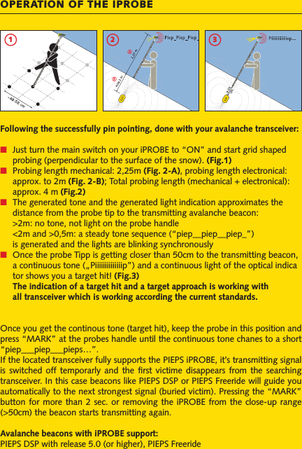 OPERATION OF THE IPROBE1Following the successfully pin pointing, done with your avalanche transceiver:■ Just turn the main switch on your iPROBE to “ON” and start grid shaped   probing (perpendicular to the surface of the snow). (Fig.1)■ Probing length mechanical: 2,25m (Fig. 2-A), probing length electronical:   approx. to 2m (Fig. 2-B); Total probing length (mechanical + electronical):   approx. 4 m (Fig.2)■ The generated tone and the generated light indication approximates the   distance from the probe tip to the transmitting avalanche beacon:  &gt;2m: no tone, not light on the probe handle  &lt;2m and &gt;0,5m: a steady tone sequence (“piep__piep__piep_”)   is generated and the lights are blinking synchronously■ Once the probe Tipp is getting closer than 50cm to the transmitting beacon,   a continuous tone („Piiiiiiiiiiiiiip”) and a continuous light of the optical indica  tor shows you a target hit! (Fig.3) The indication of a target hit and a target approach is working with   all transceiver which is working according the current standards.Once you get the continous tone (target hit), keep the probe in this position and press “MARK” at the probes handle until the continuous tone chanes to a short “piep___piep___pieps…”.If the located transceiver fully supports the PIEPS iPROBE, it’s transmitting signal is  switched off  temporarly  and the  ﬁrst  victime  disappears  from the  searching transceiver. In this case beacons like PIEPS DSP or PIEPS Freeride will guide you automatically to the next strongest signal (buried victim). Pressing the “MARK” button for  more than 2 sec. or removing the iPROBE from the  close-up range (&gt;50cm) the beacon starts transmitting again.Avalanche beacons with iPROBE support: PIEPS DSP with release 5.0 (or higher), PIEPS Freeride2 3