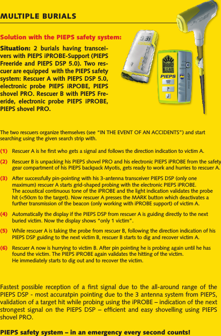 MULTIPLE BURIALSSituation:  2  burials  having  transcei-vers with PIEPS iPROBE-Support (PIEPS Freeride  and PIEPS  DSP  5.0). Two  res-cuer are equipped  with the PIEPS safety system: Rescuer A with PIEPS DSP 5.0, electronic  probe  PIEPS  iRPOBE,  PIEPS shovel PRO. Rescuer B with PIEPS Fre-eride,  electronic  probe  PIEPS  iPROBE, PIEPS shovel PRO.The two rescuers organize themselves (see “IN THE EVENT OF AN ACCIDENTS”) and start searching using the given search strip with.(1)  Rescuer A is he ﬁrst who gets a signal and follows the direction indication to victim A.(2)  Rescuer B is unpacking his PIEPS shovel PRO and his electronic PIEPS iPROBE from the safety  gear compartment of his PIEPS backpack Myotis, gets ready to work and hurries to rescuer A.(3)  After successfully pin-pointing with his 3-antenna transceiver PIEPS DSP (only one   maximum) rescuer A starts grid-shaped probing with the electronic PIEPS iPROBE.   The acoustical continuous tone of the iPROBE and the light indication validates the probe   hit (&lt;50cm to the target). Now rescuer A presses the MARK button which deactivates a   further transmission of the beacon (only working with iPROBE support) of victim A.(4)  Automatically the display if the PIEPS DSP from rescuer A is guiding directly to the next   buried victim. Now the display shows “only 1 victim”.(5)  While rescuer A is taking the probe from rescuer B, following the direction indication of his   PIEPS DSP guiding to the next victim B, rescuer B starts to dig and recover victim A.(6)  Rescuer A now is hurrying to victim B. After pin pointing he is probing again until he has   found the victim. The PIEPS iPROBE again validates the hitting of the victim.   He immediately starts to dig out and to recover the victim.Solution with the PIEPS safety system:Fastest  possible  reception  of  a  ﬁrst  signal  due  to  the  all-around  range  of  the PIEPS DSP - most accuratpin pointing due to the 3 antenna system from PIEPS, validation of a target hit while probing using the iPROBE – indication of the next strongest  signal on the  PIEPS  DSP  –  efﬁcient  and easy  shovelling  using  PIEPS shovel PRO.PIEPS safety system – in an emergency every second counts!