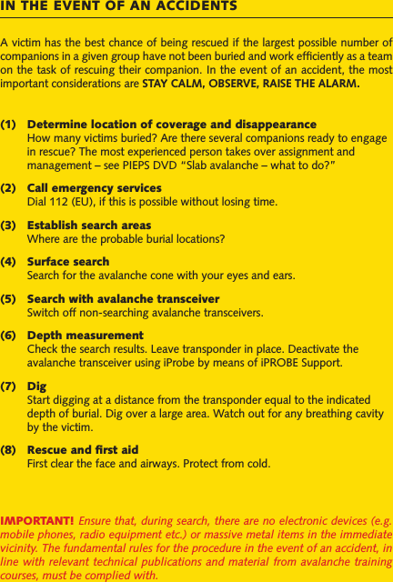 A victim has the best chance of being rescued if the largest possible number of companions in a given group have not been buried and work efﬁciently as a team on the task of rescuing their companion. In the event of an accident, the most important considerations are STAY CALM, OBSERVE, RAISE THE ALARM.(1)  Determine location of coverage and disappearance   How many victims buried? Are there several companions ready to engage   in rescue? The most experienced person takes over assignment and    management – see PIEPS DVD “Slab avalanche – what to do?”(2)  Call emergency services  Dial 112 (EU), if this is possible without losing time.(3)  Establish search areas  Where are the probable burial locations?(4)  Surface search  Search for the avalanche cone with your eyes and ears.(5)  Search with avalanche transceiver  Switch off non-searching avalanche transceivers.(6)  Depth measurement  Check the search results. Leave transponder in place. Deactivate the   avalanche transceiver using iProbe by means of iPROBE Support. (7)  Dig  Start digging at a distance from the transponder equal to the indicated   depth of burial. Dig over a large area. Watch out for any breathing cavity   by the victim.(8)  Rescue and ﬁrst aid  First clear the face and airways. Protect from cold.IMPORTANT! Ensure that, during search, there are no electronic devices (e.g. mobile phones, radio equipment etc.) or massive metal items in the immediate vicinity. The fundamental rules for the procedure in the event of an accident, in line with relevant technical publications and material from avalanche training courses, must be complied with.IN THE EVENT OF AN ACCIDENTS