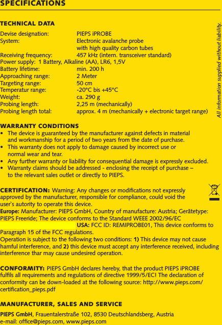 SPECIFICATIONSTECHNICAL DATADevise designation:   PIEPS iPROBESystem:     Electronic avalanche probe     with high quality carbon tubesReceiving frequency:   457 kHz (intern. transceiver standard)Power supply:  1 Battery, Alkaline (AA), LR6, 1,5VBattery lifetime:   min. 200 hApproaching range:   2 MeterTargeting range:   50 cmTemperatur range:   -20°C bis +45°CWeight:     ca. 290 gProbing length:   2,25 m (mechanically)Probing length total:     approx. 4 m (mechanically + electronic target range)WARRANTY CONDITIONS• Thedeviceisguaranteedbythemanufactureragainstdefectsinmaterial  and workmanship for a period of two years from the date of purchase.• Thiswarrantydoesnotapplytodamagecausedbyincorrectuseor  normal wear and tear.• Anyfurtherwarrantyorliabilityforconsequentialdamageisexpresslyexcluded.• Warrantyclaimsshouldbeaddressed-enclosingthereceiptofpurchase–  to the relevant sales outlet or directly to PIEPS.CERTIFICATION: Warning: Any changes or modiﬁcations not expressly approved by the manufacturer, responsible for compliance, could void the user`s autority to operate this device.Europe: Manufacturer: PIEPS GmbH, Country of manufacture: Austria; Gerätetype: PIEPS Freeride; The device conforms to the Standard WEEE 2002/96/EC Canada: IC: 7262A-IPROB01; USA: FCC ID: REMIPROBE01, This device conforms to Paragraph 15 of the FCC regulations.Operation is subject to the following two conditions: 1) This device may not cause hamful interference, and 2) this device must accept any interference received, including interference thar may cause undesired operation.CONFORMITY: PIEPS GmbH declares hereby, that the product PIEPS iPROBE fulﬁls all requirements and regulations of directive 1999/5/EC! The declaration of conformity can be down-loaded at the following source: http://www.pieps.com/certiﬁcation_pieps.pdfMANUFACTURER, SALES AND SERVICEPIEPS GmbH, Frauentalerstraße 102, 8530 Deutschlandsberg, Austriae-mail: ofﬁce@pieps.com, www.pieps.comAll information supplied without liability.