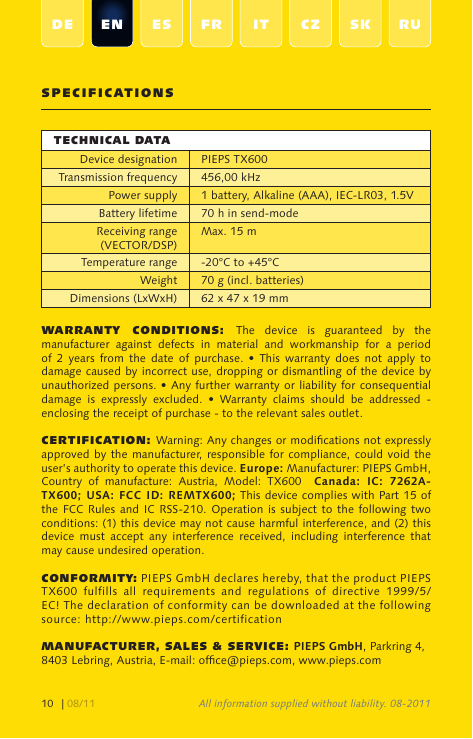 | 08/1110DE EN ES FR IT CZ SK RUSpECIFICaTIoNSTEChNICal DaTaDevice designation PIEPS TX600Transmission frequency 456,00 kHz Power supply 1 battery, Alkaline (AAA), IEC-LR03, 1.5VBattery lifetime 70 h in send-modeReceiving range (VECTOR/DSP)Max. 15 mTemperature range -20°C to +45°CWeight 70 g (incl. batteries)Dimensions (LxWxH) 62 x 47 x 19 mmWaRRaNTy  CoNDITIoNS:  The  device  is  guaranteed  by  the manufacturer  against  defects  in  material  and  workmanship  for  a  period of  2  years  from  the  date  of  purchase.  •  This warranty  does  not  apply  to damage caused by incorrect use, dropping or dismantling of the device by unauthorized persons. • Any further warranty or liability for consequential damage  is  expressly  excluded.  •  Warranty  claims  should  be  addressed  - enclosing the receipt of purchase - to the relevant sales outlet.CERTIFICaTIoN: Warning: Any changes or modications not expressly approved by the manufacturer, responsible for compliance,  could void the user’s authority to operate this device. Europe: Manufacturer: PIEPS GmbH, Country  of  manufacture:  Austria,  Model:  TX600    Canada:  IC:  7262A-TX600; USA: FCC ID: REMTX600; This device complies with Part 15 of the FCC  Rules and  IC RSS-210. Operation is  subject to  the following  two conditions: (1) this device may not cause harmful interference, and (2) this device  must  accept  any  interference  received,  including  interference  that may cause undesired operation.CoNFoRmITy: PIEPS GmbH declares hereby, that the product PIEPS TX600  fulfills  all  requirements  and  regulations  of  directive  1999/5/EC! The declaration of conformity can be downloaded at the following source: http://www.pieps.com/certificationmaNUFaCTURER, SalES &amp; SERvICE: PIEPS GmbH, Parkring 4, 8403 Lebring, Austria, E-mail: ofce@pieps.com, www.pieps.comAll information supplied without liability. 08-2011
